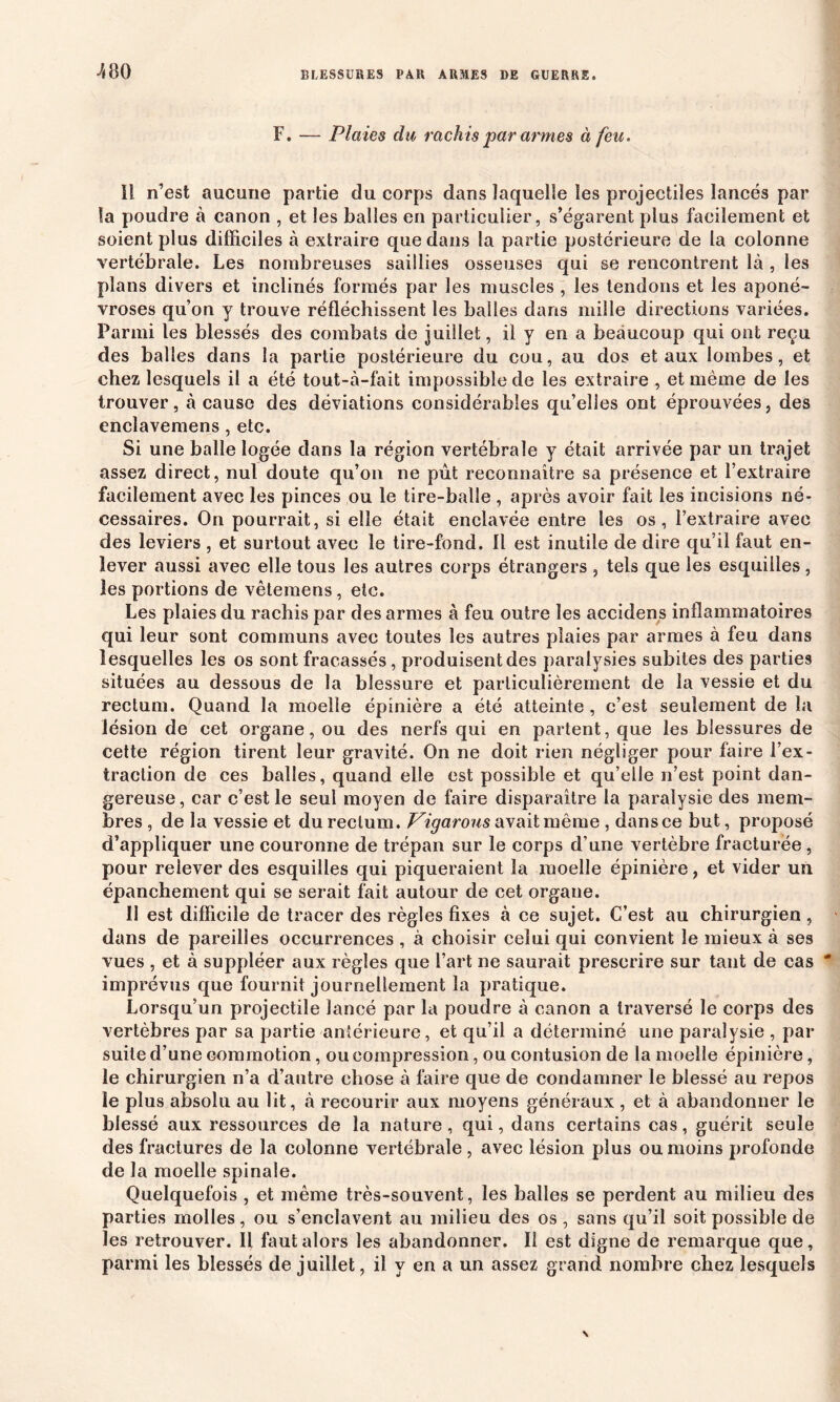 ■480 F. — Plaies du rachis par armes à feu. Il n’est aucune partie du corps dans laquelle les projectiles lancés par la poudre à canon , et les balles en particulier, s’égarent plus facilement et soient plus difficiles à extraire que dans la partie postérieure de la colonne vertébrale. Les nombreuses saillies osseuses qui se rencontrent là , les plans divers et inclinés formés par les muscles , les tendons et les aponé- vroses qu’on y trouve réfléchissent les balles dans mille directions variées. Parmi les blessés des combats de juillet, il y en a beaucoup qui ont reçu des balles dans la partie postérieure du cou, au dos et aux lombes, et chez lesquels il a été tout-à-fait impossible de les extraire , et même de les trouver, à cause des déviations considérables qu’elles ont éprouvées, des enclavemens, etc. Si une balle logée dans la région vertébrale y était arrivée par un trajet assez direct, nul doute qu’on ne pût reconnaître sa présence et l’extraire facilement avec les pinces ou le tire-balle , après avoir fait les incisions né* cessaires. On pourrait, si elle était enclavée entre les os, l’extraire avec des leviers , et surtout avec le tire-fond. Il est inutile de dire qu’il faut en- lever aussi avec elle tous les autres corps étrangers , tels que les esquilles, les portions de vêtemens, etc. Les plaies du rachis par des armes à feu outre les accidens inflammatoires qui leur sont communs avec toutes les autres plaies par armes à feu dans lesquelles les os sont fracassés, produisent des paralysies subites des parties situées au dessous de la blessure et particulièrement de la vessie et du rectum. Quand la moelle épinière a été atteinte , c’est seulement de la lésion de cet organe, ou des nerfs qui en partent, que les blessures de cette région tirent leur gravité. On ne doit rien négliger pour faire l’ex- traction de ces balles, quand elle est possible et qu’elle n’est point dan- gereuse , car c’est le seul moyen de faire disparaître la paralysie des mem- bres , de la vessie et du rectum. Vigarous avait même , dans ce but, proposé d’appliquer une couronne de trépan sur le corps d’une vertèbre fracturée , pour relever des esquilles qui piqueraient la moelle épinière, et vider un épanchement qui se serait fait autour de cet organe. 11 est difficile de tracer des règles fixes à ce sujet. C’est au chirurgien, dans de pareilles occurrences , à choisir celui qui convient le mieux à ses vues , et à suppléer aux règles que l’art ne saurait prescrire sur tant de cas imprévus que fournit journellement la pratique. Lorsqu’un projectile lancé par la poudre à canon a traversé le corps des vertèbres par sa partie antérieure, et qu’il a déterminé une paralysie , par suite d’une commotion, ou compression, ou contusion de la moelle épinière, le chirurgien n’a d’autre chose à faire que de condamner le blessé au repos le plus absolu au lit, à recourir aux moyens généraux , et à abandonner le blessé aux ressources de la nature, qui, dans certains cas, guérit seule des fractures de la colonne vertébrale , avec lésion plus ou moins profonde de la moelle spinale. Quelquefois , et même très-souvent, les balles se perdent au milieu des parties molles, ou s’enclavent au milieu des os , sans qu’il soit possible de les retrouver. Il faut alors les abandonner. Il est digne de remarque que, parmi les blessés de juillet, il y en a un assez grand nombre chez lesquels