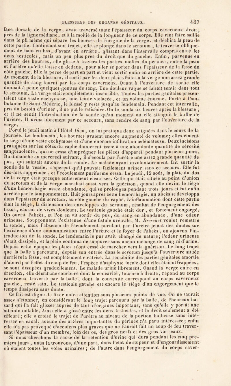 face dorsale de la verge, avait traversé toute l’épaisseur du corps caverneux droit, près de la ligne médiane, et à la moitié de la longueur de ce corps. Elle vint faire saillie dans le pli même qui sépare les bourses de l’origine de la verge, et déchira la peau de cette partie. Continuant son trajet, elle se plonge dans le scrotum , le traverse oblique- ment de haut en bas, d’avant en arrière , glissant dans l’intervalle compris entre les deux testicules , mais un peu plus près du droit que du gauche. Enfin , parvenue en arrière des bourses, elle glisse à travers les parties molles du périnée, entre la peau et l’urètre qu’elle laisse en dedans, pour aller se porter dans l’épaisseur de la fesse du côté gauche. Elle la perce départ en part et vient sortir enfin en arrière de cette partie. Au moment de la blessure, il sortit par les deux plaies faites à la verge une assez grande quantité de sang fourni par les corps caverneux. Quant à l’ouverture de sortie elle donnait à peine quelques gouttes de sang. Une douleur vague se faisait sentir dans tout le scrotum. La verge était complètement insensible. Toutes les parties génitales présen- taient une vaste ecchymose, une teinte violacée, et un volume énorme. Porté à l’am- bulance de Saint-Médéric, le blessé y resta jusqu’au lendemain. Pendant cet intervalle, pris du besoin d’uriner , il ne put le satisfaire. On le sonda six heures après la blessure , et il ne sentit l’introduction de la sonde qu’au moment où elle atteignit le bulbe de l’urètre. Il urina librement par ce secours, sans rendre de sang par l’ouverture de la verge. Porté le jeudi matin à l’Hôtel-Dieu, on lui pratiqua deux saignées dans le cours de la journée. Le lendemain, les bourses avaient encore augmenté de volume; elles étaient le siège d’une vaste ecchymose et d’une énorme infiltration œdémateuse. Deux incisions pratiquées sur les côtés du raphé donnèrent issue à une abondante quantité de sérosité sanguinolente, qui ne cessa d’imprégner les pièces d’appareil pendant plusieurs jours. Du dimanche au mercredi suivant, il s’écoula par l’urètre une assez grande quantité de pus, qui suintait autour de la sonde. Le malade ayant involontairement fait sortir la sonde de la vessie, s’aperçut qu’il pouvait facilement uriner sans ce secours. Elle fut dès-lors supprimée , et l’écoulement puriforme cessa. Le jeudi, 12 août, la plaie du dos de la verge était presque entièrement cicatrisée. Celle qui était située au point d’union du scrotum et de la verge marchait aussi vers la guérison, quand elle devint le siège d’une hémorrhagie assez abondante, qui se prolongea pendant trois jours et fut enfin arrêtée par le tamponnement. Huit joursaprès celte hémorrhagie, un abcès se développa dans l’épaisseur du scrotum, au côté gauche du raphé. L’inflammation dont cette partie était le siège, la distension des enveloppes du scrotum, résultat de l’engorgement des tissus, causait de vives douleurs. Le testicule gauche était dur , et fortement engorgé. On ouvrit l’abcès, et l’on en vit sortir du pus, du sang en abondance, d’une odeur urineuse. Soupçonnant l’existence d’une fistule urétrale, M. Breschet voulut remettre la sonde, mais l’absence de l’écoulement purulent par l’urètre jetant des doutes sur l’existence d’une communication entre l’urètre et le foyer de l’abcès , on ajourna l’in- troduction de la sonde. Le lendemain le pus avait changé de nature; l’odeur urineuse s’était dissipée, et la plaie continua de suppurer sans aucun mélange de sang ni d’urine. Depuis cette époque les plaies n’ont cessé de marcher vers la guérison. Le long trajet que la balle a parcouru, depuis son entrée dans le scrotum jusqu’à l’ouverture située derrière la fesse, est complètement cicatrisé. La sensibilité des parties génitales amortie d’abord par l’effet du coup de feu, l’espèce d’asphyxie locale dont elles étaient frappées , se sont dissipées graduellement. Le malade urine librement. Quand la verge entre en érection, elle décrit une courbure dont la concavité, tournée à droite, répond au corps caverneux traversé par la balle , dont la convexité correspond au corps caverneux gauche, resté sain. Le testicule gauche est encore le siège d’un engorgement que le temps dissipera sans doute. Ce fait est digne de fixer notre attention sous plusieurs points de vue. On ne saurait assez s’étonner, en considérant le long trajet parcouru par la balle, de l’heureux ha- sard qui l’a fait glisser auprès de tant d’organes importans, sans qu’elle y portât une atteinte notable. Ainsi elle a glissé entre les deux testicules, et le droit seulement a été effleuré; elle a croisé le trajet de l’urètre au niveau de la portion bulbeuse sans inté- resser ce canal; aucune des artères importantes du périnée n’a paru intéressée; enfin elle n’a pas provoqué d’accidens plus graves que ne l’aurait fait un coup de feu traver- sant l’épaisseur d’un membre, loin des os, des gros nerfs et des gros vaisseaux. Si nous cherchons la cause de la rétention d’urine qui dura pendant les cinq pre- miers jours, nous la trouvons, d’une part, dans l’état de stupeur et d’engourdissement où étaient toutes les voies urinaires ; de l’autre dans l’engorgement du corps caver-