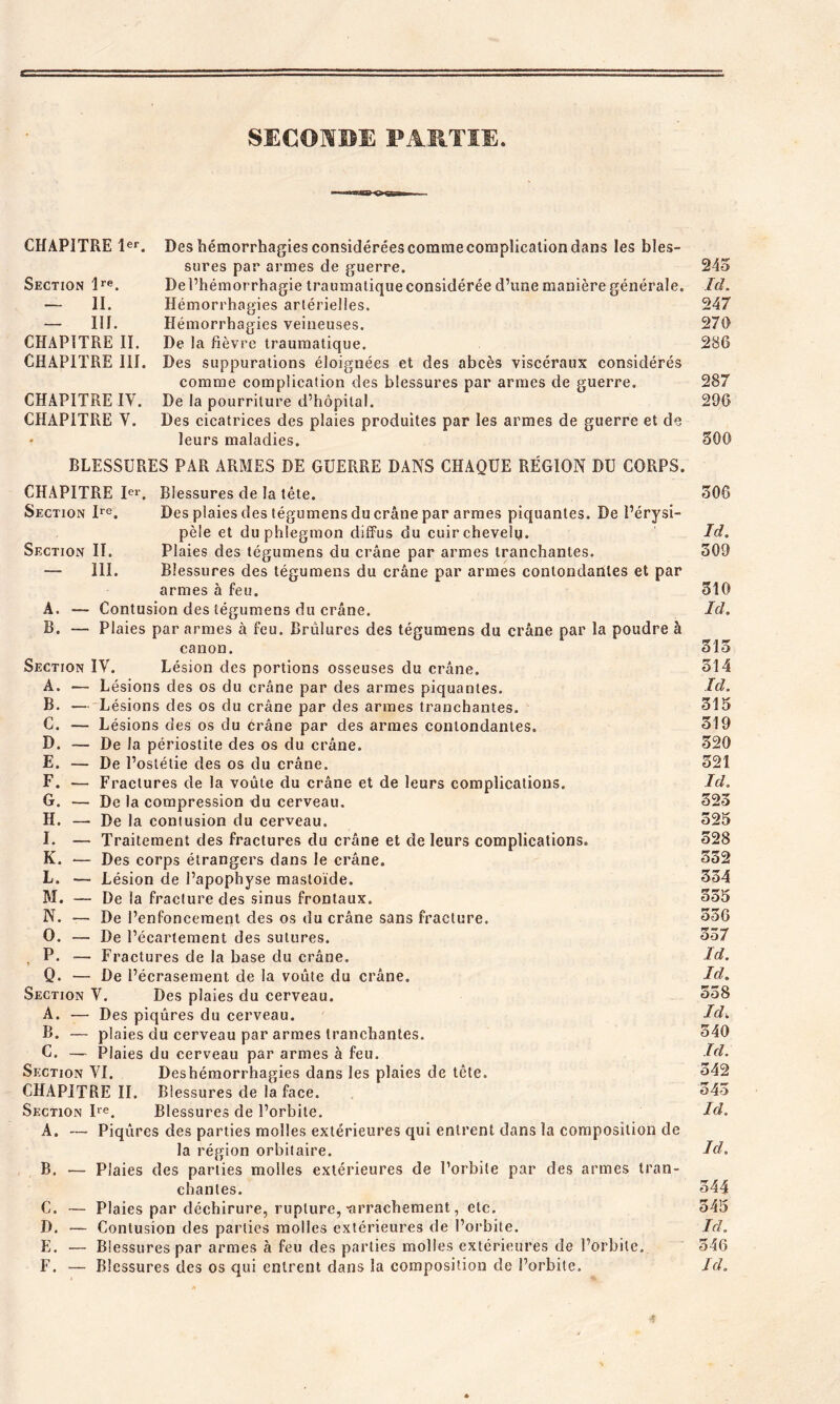 SECONDE PARTIE. •— TMîrarr CHAPITRE 1er. Deshémorrhagiesconsidéréescommecomplicaliondans les bles- sures par armes de guerre. 245 Section lre. De l’hémorrhagie traumatique considérée d’une manière générale. Id. — II. Hémorrhagies artérielles, 247 — III. Hémorrhagies veineuses. 270 CHAPITRE II. De la fièvre traumatique. 286 CHAPITRE III. Des suppurations éloignées et des abcès viscéraux considérés comme complication des blessures par armes de guerre, 287 CHAPITRE IV. De la pourriture d’hôpital. 296 CHAPITRE V. Des cicatrices des plaies produites par les armes de guerre et de • leurs maladies. 500 BLESSURES PAR ARMES DE GUERRE DANS CHAQUE RÉGION DU CORPS. CHAPITRE Ier. Blessures de la tête. 506 Section Ire. Des plaies des tégumens du crâne par armes piquantes. De l’érysi- pèle et du phlegmon diffus du cuirchevelu. Id. Section II. Plaies des tégumens du crâne par armes tranchantes. 509 — III. Blessures des tégumens du crâne par armes contondantes et par armes à feu. 510 A. — Contusion des tégumens du crâne. Id. B. — Plaies par armes à feu. Brûlures des tégumens du crâne par la poudre à canon. 515 Section IV. Lésion des portions osseuses du crâne. 314 A. ■— Lésions des os du crâne par des armes piquantes. Id. B. — Lésions des os du crâne par des armes tranchantes. 315 C. — Lésions des os du crâne par des armes contondantes. 319 D. — De la périostite des os du crâne. 320 E. — De l’ostétie des os du crâne. 521 F. — Fractures de la voûte du crâne et de leurs complications. Id. G. — De la compression du cerveau. 323 H. — De la contusion du cerveau. 525 I. — Traitement des fractures du crâne et de leurs complications. 528 K. — Des corps étrangers dans le crâne. 552 L. — Lésion de l’apophyse mastoïde. 354 M. — De la fracture des sinus frontaux. 355 N. — De l’enfoncement des os du crâne sans fracture. 336 O. — De l’écartement des sutures. 357 P. — Fractures de la base du crâne. Id. Q. — De l’écrasement de la voûte du crâne. Id. Section V. Des plaies du cerveau. 358 A. — Des piqûres du cerveau. Id. B. — plaies du cerveau par armes tranchantes. 540 C. — Plaies du cerveau par armes à feu. Id. Section VI. Deshémorrhagies dans les plaies de tête. 342 CHAPITRE II. Blessures de la face. 543 Section Ire. Blessures de l’orbite. Id. A. — Piqûres des parties molles extérieures qui entrent dans la composition de la région orbitaire. Id. B. — Plaies des parties molles extérieures de l’orbite par des armes tran- chantes. 344 C. — Plaies par déchirure, rupture, -arrachement, etc. 545 D. — Contusion des parties molles extérieures de l’orbite. Id. E. — Blessures par armes à feu des parties molles extérieures de l’orbite. 546 F. — Blessures des os qui entrent dans la composition de l’orbite. Id.