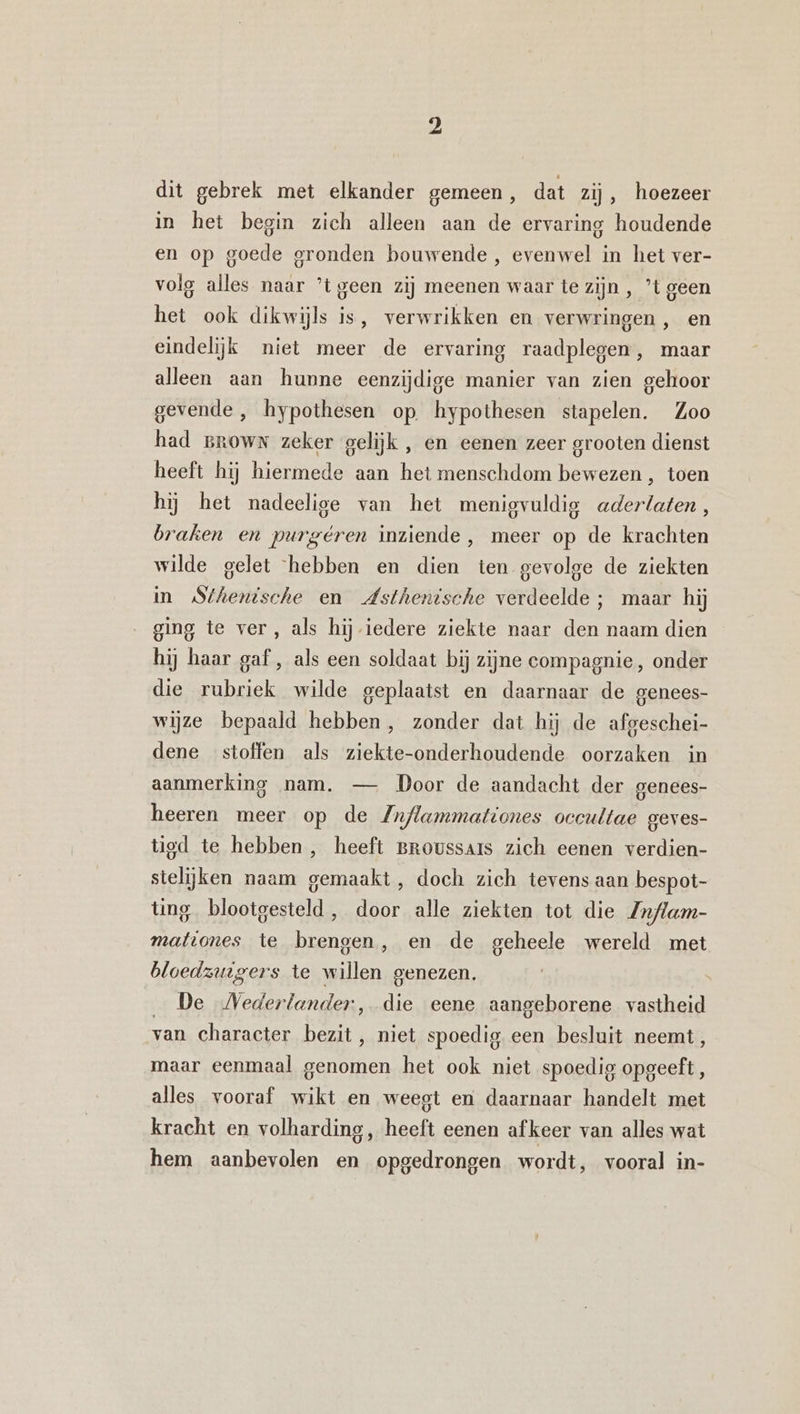 dit gebrek met elkander gemeen, dat zij, hoezeer in het begin zich alleen aan de ervaring houdende en op goede gronden bouwende, evenwel in het ver- volg alles naar ’tgeen zij meenen waar te zijn, ’t geen het ook dikwijls is, verwrikken en verwringen, en eindelijk niet meer de ervaring raadplegen, maar alleen aan hunne eenzijdige manier van zien gehoor gevende ,‚ hypothesen op. hypothesen stapelen. Zoo had grown zeker gelijk , en eenen zeer grooten dienst heeft hij hiermede aan het menschdom bewezen , toen hij het nadeelige van het menigvuldig aderlaten, braken en purgéren inziende, meer op de krachten wilde gelet hebben en dien ten gevolge de ziekten in Sthenische en Asthenische verdeelde ; maar hij ging te ver, als hij iedere ziekte naar den naam dien hij haar gaf, als een soldaat bij zijne compagnie, onder die rubriek wilde geplaatst en daarnaar de genees- wijze bepaald hebben, zonder dat hij de afgeschei- dene stoffen als ziekte-onderhoudende oorzaken in aanmerking nam. — Door de aandacht der genees- heeren meer op de Znflammationes occultae geves- tigd te hebben, heeft BRoussars zich eenen verdien- sielijken naam gemaakt, doch zich tevens aan bespot- ting blootgesteld, door alle ziekten tot die Zn/lam- mationes te brengen, en de geheele wereld met bloedzuigers te willen genezen. _ De Nederlander, die eene aangeborene vastheid van character bezit, niet spoedig een besluit neemt, maar eenmaal genomen het ook niet spoedig opgeeft, alles vooraf wikt en weegt en daarnaar handelt met kracht en volharding, heeft eenen afkeer van alles wat hem aanbevolen en opgedrongen wordt, vooral in-