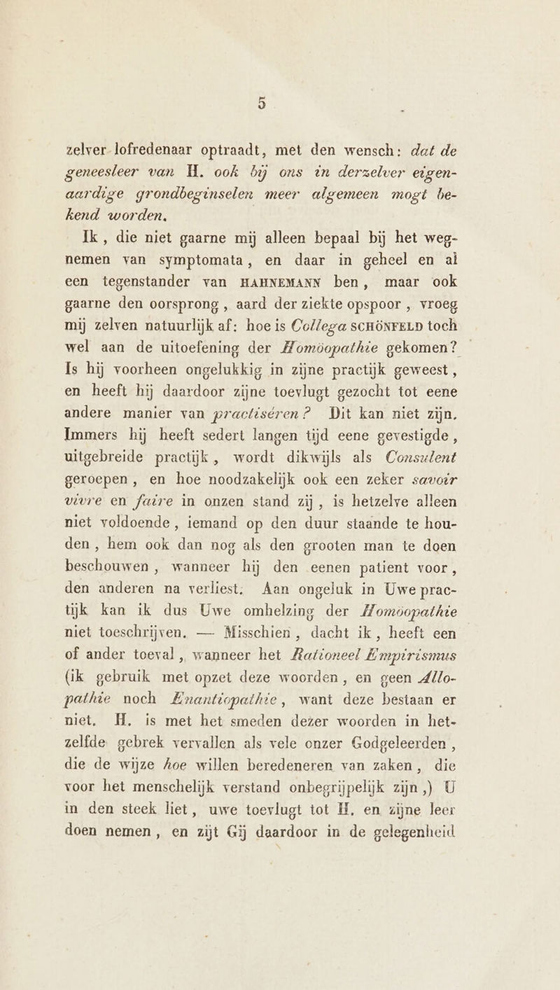 zelver-lofredenaar optraadt, met den wensch: dat de geneesleer van WH. ook bi ons dn derzelver eigen- aardige grondbeginselen meer algemeen mogt be- kend worden, Ik, die niet gaarne mij alleen bepaal bij het weg- nemen van symptomata, en daar in geheel en al een tegenstander van HAHNEMANN ben, maar ook gaarne den oorsprong , aard der ziekte opspoor , vroeg mij zelven natuurlijk af: hoe is Collega scHöNrELD toch wel aan de uitoefening der Momöopathie gekomen? Is hij voorheen ongelukkig in zijne practijk geweest , en heeft hij daardoor zijne toevlugt gezocht tot eene andere manier van practiséren? Dit kan niet zijn. Immers hij heeft sedert langen tijd eene gevestigde , uitgebreide practijk , wordt dikwijls als Consulent geroepen , en hoe noodzakelijk ook een zeker savorr vivre en faire in onzen stand zij, is hetzelve alleen niet voldoende, iemand op den duur staande te hou- den, hem ook dan nog als den grooten man te doen beschouwen , wanneer hij den eenen patient voor, den anderen na verliest. Aan ongeluk in Uwe prac- tijk kan ik dus Uwe omhelzing der Momöopathte niet toeschrijven. — Misschien , dacht ik, heeft een of ander toeval „ wanneer het Rationeel Empirismus (ik gebruik met opzet deze woorden, en geen dllo- pethie noch BEnanttopathie, want deze bestaan er niet. H. is met het smeden dezer woorden in het- zelfde. gebrek vervallen als vele onzer Godgeleerden , die de wijze hoe willen beredeneren van zaken, die voor het menschelijk verstand onbegrijpelijk zijn,) U in den steek liet, uwe toevlugt tot B, en zijne leer doen nemen, en zijt Gij daardoor in de gelegenheid