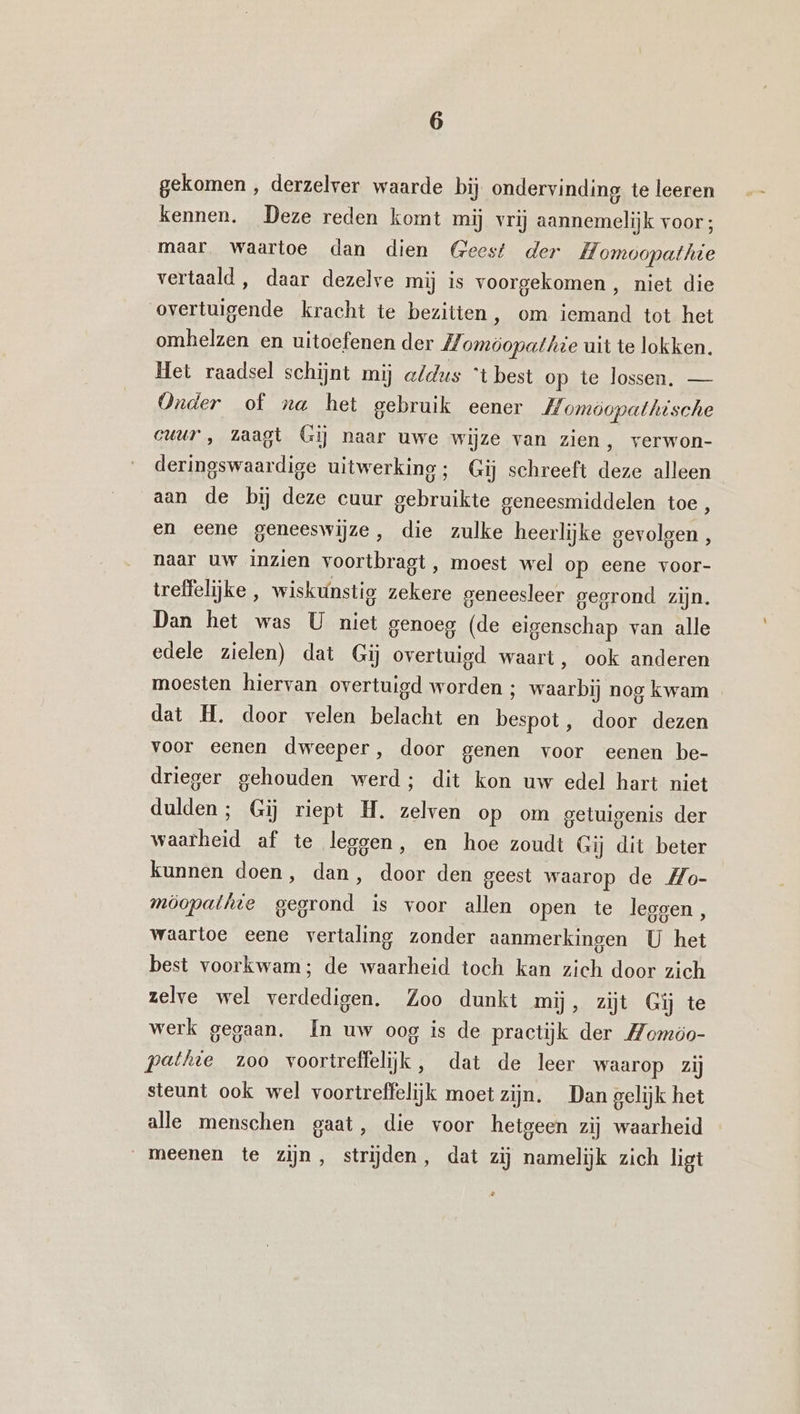 gekomen , derzelver waarde bij. ondervinding te leeren kennen. Deze reden komt mij vrij aannemelijk voor; maar. waartoe dan dien (eest der Homoopathie vertaald , daar dezelve mij is voorgekomen , niet die overtuigende kracht te bezitten, om iemand tot het omhelzen en uitoefenen der Z/, omöopathie uit te lokken. Het raadsel schijnt mij aldus “t best op te lossen, — Onder of na het gebruik eener Homöopathische cuur , zaagt Gij naar uwe wijze van zien, verwon- deringswaardige uitwerking; Gij schreeft deze alleen aan de bij deze cuur gebruikte geneesmiddelen toe, en eene geneeswijze, die zulke heerlijke gevolgen, naar uw inzien voortbragt, moest wel op eene voor- treffelijke , wiskunstig zekere geneesleer gegrond zijn. Dan het was U niet genoeg (de eigenschap van alle edele zielen) dat Gij overtuigd waart, ook anderen moesten hiervan overtuigd worden ; waarbij nog kwam dat H. door velen belacht en bespot , door dezen voor eenen dweeper, door genen voor eenen be- drieger gehouden werd; dit kon uw edel hart niet dulden; Gij riept H. zelven op om getuigenis der waarheid af te leggen, en hoe zoudt Gij dit beter kunnen doen, dan, door den geest waarop de Mo- möopathte gegrond is voor allen open te legoen, waartoe eene vertaling zonder aanmerkingen U het best voorkwam; de waarheid toch kan zich door zich zelve wel verdedigen. Zoo dunkt mij, zijt Gij te werk gegaan. In uw oog is de practijk der Momóo- pethte zoo voortreffelijk, dat de leer waarop zij steunt ook wel voortreffelijk moet zijn. Dan gelijk het alle menschen gaat, die voor hetgeen zij waarheid meenen te zijn, strijden, dat zij namelijk zich ligt