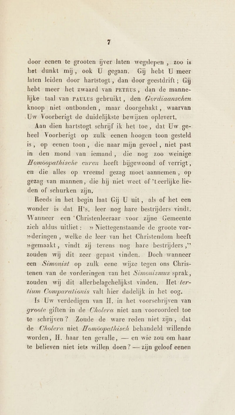 door eenen te grooten ijver laten wegslepen , zoo is het dunkt mij, ook U gegaan. Gij hebt U meer laten leiden door hartstogt, dan door geestdrift; Gij hebt meer het zwaard van Perrus, dan de manne- lijke taal van PauLvs gebruikt, den Gordiaanschen knoop niet ontbonden, maar doorgehakt, waarvan Uw Voorberigt de duidelijkste bewijzen oplevert. Aan dien hartstogt schrijf ik het toe, dat Uw ge- heel Voorberigt op zulk eenen hoogen toon gesteld is, op eenen toon, die naar mijn gevoel, niet past in den mond van iemand, die nog zoo weinige Homöopathtsche curen heeft bijgewoond of verrigt, en die alles op vreemd gezag moet aannemen, op gezag van mannen, die hij niet weet of ’teerlijke lie- den of schurken zijn, Reeds in het begin laat Gij U uit, als of het een wonder is dat Hs. leer nog hare bestrijders vindt. Wanneer een ‘Christenleeraar voor zijne Gemeente zich aldus uitliet: » Niettegenstaande de groote vor- „deringen, welke de leer van het Christendom heeft »gemaakt, vindt zij tevens nog hare bestrijders „’’ zouden wij dit zeer gepast vinden. Doch wanneer een Simonist op zulk eene wijze tegen ons Chris- tenen van de vorderingen van het Stmonismus sprak, zouden wij dit allerbelagchelijkst vinden. Het ter- tium Comparationis valt hier dadelijk in het oog. Is Uw verdedigen van IL. in het voorschrijven van groote giften in de Cholera niet aan vooroordeel toe te schrijven? Zoude de ware reden niet zijn, dat de Cholera niet Momöopathisch behandeld willende worden, H. haar ten gevalle, — en wie zou om haar te believen niet iets willen doen? — zijn geloof eenen