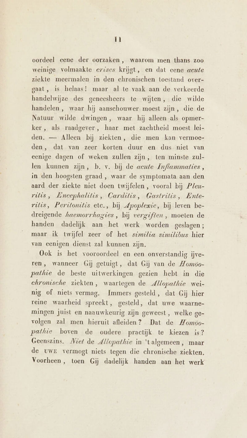 LN: oordeel eene der oorzaken, waarom men thans zoo weinige volmaakte crises krijgt, en dat eene acute ziekte meermalen in den chronischen toestand over- gaat , is helaas! maar al te vaak aan de verkeerde handelwijze des geneesheers te wijten, die wilde handelen , waar hij aanschouwer moest zijn, die de Natuur wilde dwingen, waar hij alleen als opmer- ker, als raadgever, haar met zachtheid moest lei- den. — Alleen bij ziekten, die men kan vermoe- den, dat van zeer korten duur en dus niet van eenige dagen of weken zullen zijn, ten minste zul- len kunnen zijn, b. v. bij de acute Inflammaties , in den hoogsten graad , waar de symptomata aan den aard der ziekte niet doen twijfelen , vooral bij Pleu- ritis, Mncephalitis, Carditis, Gastritis, Ente- ritts, Peritonittis etc., bij Zpoplevie, bij leven be- dreigende haemorrhagtes, bij vergiften , moeten de handen dadelijk aan het werk worden geslagen; maar ik twijfel zeer of het stmilia similibus hier van eenigen dienst zal kunnen zijn. Ook is het vooroordeel en een onverstandig ijve- ren, wanneer Gij getuigt, dat Gij van de Momöo- pathte de beste uitwerkingen gezien hebt in die chronische ziekten, waartegen de dllopathie wei- nig of niets vermag. Immers gesteld, dat Gij hier reine waarheid spreekt, gesteld, dat uwe waarne- mingen juist en naauwkeurig zijn geweest, welke ge- volgen zal men hieruit afleiden? Dat de Momoo- pathie boven de oudere practijk te kiezen is? Geenszins. Miet de dllopathie in ’talgemeen, maar de uwe vermogt niets tegen die chronische ziekten. Voorheen, toen Gij dadelijk handen aan het werk