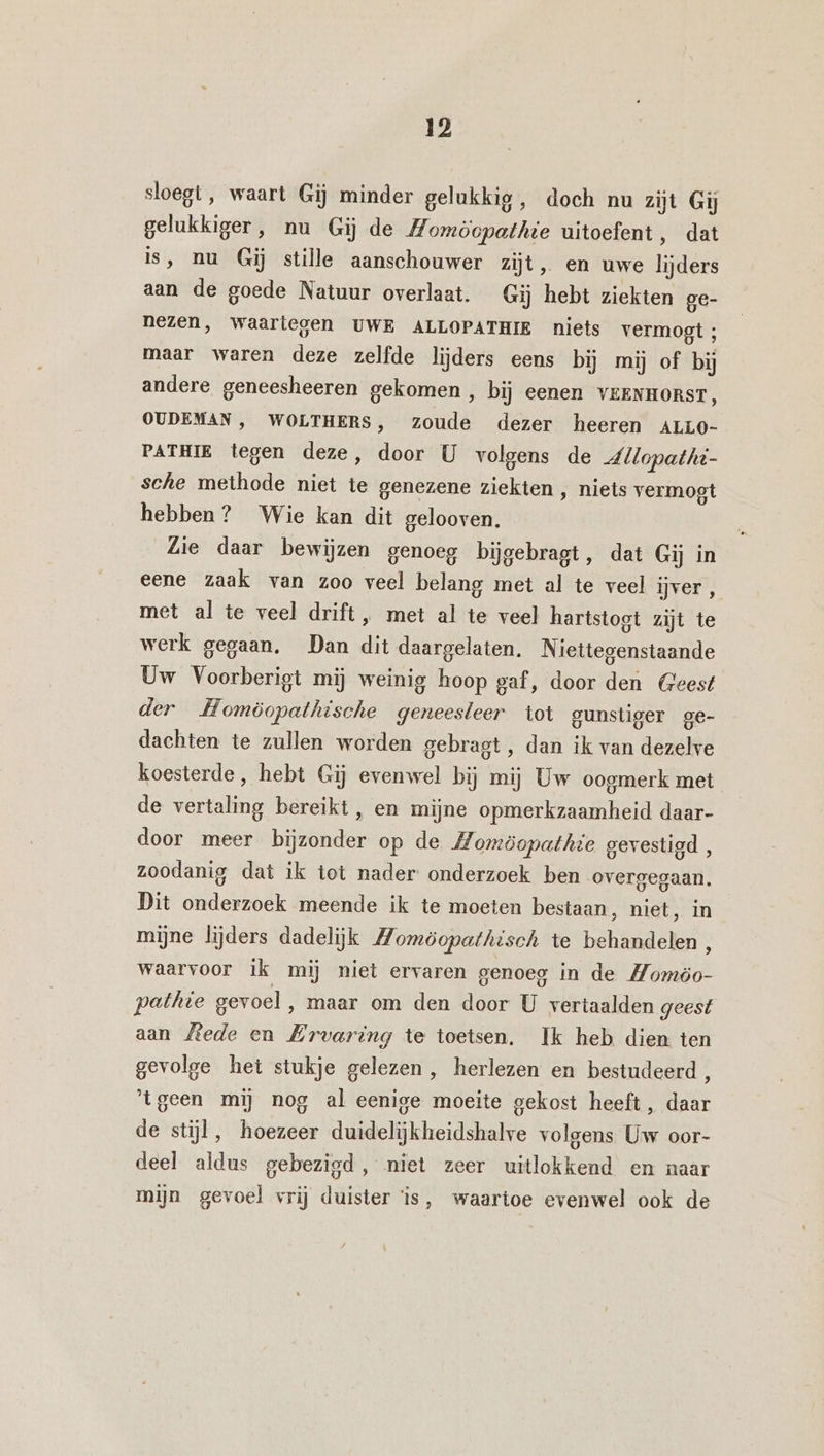 sloegt, waart Gij minder gelukkig, doch nu zijt Gij gelukkiger, nu Gij de Momöopathie uitoefent, dat is, nu Gij stille aanschouwer zijt, en uwe lijders aan de goede Natuur overlaat. Gij hebt ziekten ge- nezen, waartegen UWE ALLOPATHIE niets vermogt; maar waren deze zelfde lijders eens bij mij of bij andere geneesheeren gekomen , bij eenen VEENHORST, OUDEMAN , WOLTHERS, zoude dezer heeren ALLO- PATHIE tegen deze, door U volgens de dllopathi- sche methode niet te genezene ziekten , niets vermogt hebben? Wie kan dit gelooven. Lie daar bewijzen genoeg bijgebragt, dat Gij in eene zaak van zoo veel belang met al te veel ijver, met al te veel drift, met al te veel hartstogt zijt te werk gegaan, Dan dit daargelaten. Niettegenstaande Uw Voorberigt mij weinig hoop gaf, door den Geest der Homöopathische geneesleer tot gunstiger ge- dachten te zullen worden gebragt , dan ik van dezelve koesterde, hebt Gij evenwel bij mij Uw oogmerk met de vertaling bereikt , en mijne opmerkzaamheid daar- door meer bijzonder op de Homöopathie gevestigd, zoodanig dat ik tot nader: onderzoek ben overgegaan. Dit onderzoek meende ik te moeten bestaan, niet, in mijne lijders dadelijk Momöopathisch te behandelen, waarvoor Ik mij niet ervaren genoeg in de Momöo- pathie gevoel ‚ maar om den door U vertaalden geest aan Mede en Ervaring te toetsen. Ik heb dien ten gevolge het stukje gelezen, herlezen en bestudeerd , ‘tgeen mij nog al eenige moeite gekost heeft , daar de stijl, hoezeer duidelijkheidshalve volgens Uw oor- deel aldus gebezigd, niet zeer uitlokkend en naar mijn gevoel vrij duister is, waartoe evenwel ook de