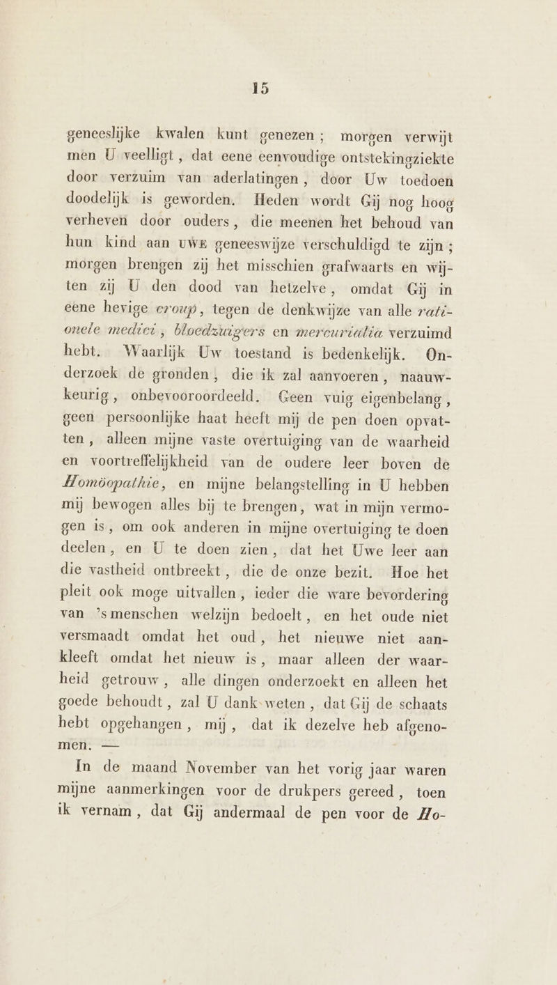 geneeslijke kwalen kunt genezen; morgen verwijt men U veelligt , dat eene eenvoudige ontstekingziekte door verzuim van aderlatingen, door Uw toedoen doodelijk is geworden. Heden wordt Gij nog hoog verheven door ouders, die meenen het behoud van hun kind aan vwe geneeswijze verschuldigd te zijn ; morgen brengen zij het misschien grafwaarts en wij- ten zij U den dood van hetzelve, omdat Gij in eene hevige croup, tegen de denkwijze van alle raf onele medici, bloedzuigers en mercurialia verzuimd hebt. Waarlijk Uw toestand is bedenkelijk. On- derzoek de gronden, die ik zal aanvoeren , naauw- keurig , onbevooroordeeld. Geen vuig eigenbelang , geen persoonlijke haat heeft mij de pen doen opvat- ten, alleen mijne vaste overtuiging van de waarheid en voortreffelijkheid van de oudere leer boven de Homöopathie, en mijne belangstelling in U hebben mij bewogen alles bij te brengen, wat in mijn vermo- gen is, om ook anderen in mijne overtuiging te doen deelen, en U te doen zien f dat het Uwe leer aan die vastheid ontbreekt , die de onze bezit. Hoe het pleit ook moge uitvallen, ieder die ware bevordering van ’smenschen welzijn bedoelt, en het oude niet versmaadt omdat het oud, het nieuwe niet aan- kleeft omdat het nieuw is, maar alleen der waar- heid getrouw, alle dingen onderzoekt en alleen het goede behoudt, zal U dank-weten , dat Gij de schaats hebt opgehangen, mij, dat ik dezelve heb afgeno- men. — In de maand November van het vorig jaar waren mijne aanmerkingen voor de drukpers gereed, toen ik vernam, dat Gij andermaal de pen voor de Mo-