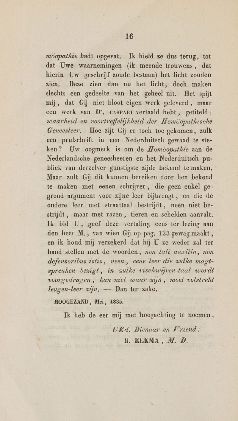 möopathie hadt opgevat. Ik hield ze dus terug, tot dat Uwe waarnemingen (ik meende trouwens, dat hierin Uw geschrijf zoude bestaan) het licht zouden zien. Deze zien dan nu het licht, doch maken slechts een gedeelte van het geheel uit. Het spijt mij, dat Gij niet bloot eigen werk geleverd , maar een werk van Dr, cAsPARI vertaald hebt, getiteld: waarheid en voortreffelykheid der Homoopathische Geneesleer, Hoe zijt Gij er toch toe gekomen, zulk een prulschrift in een Nederduitsch gewaad te ste- ken? Uw oogmerk is om de Momöopathie aan de Nederlandsche geneesheeren en het Nederduitsch pu- bliek van derzelver gunstigste zijde bekend te maken, Maar zult Gij dit kunnen bereiken door hen bekend te maken met eenen schrijver, die geen enkel ge- grond argument voor zijne leer bijbrengt, en die de oudere leer met straattaal bestrijdt, neen niet be- strijdt, maar met razen, tieren en schelden aanvalt, Ik bid U, geef deze vertaling eens ter lezing aan den heer M., van wien Gij op pag. 123 gewag maakt , en ik houd mij verzekerd dat hij U ze weder zal ter hand stellen met de woorden, non falt auxilio, non defensoribus istis, neen , eene leer die zulke magt- spreuken bezigt, en zulke vischwijven-taal wordt voorgedragen , kan niet waar zjn , moet volstrekt leugen-leer zijn. — Dan ter zake, | HOOGEZAND, Mei, 1835. Ik heb de eer mij met hoogachting te noemen, UEd. Dienaar en Vriend: B. EEKMA, MZ. D.