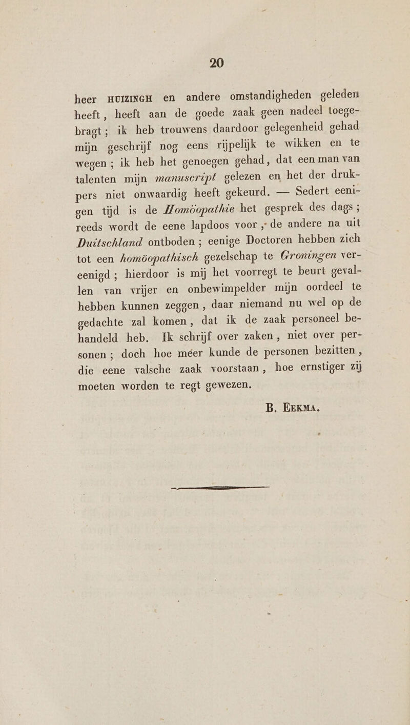 heer HUIZINGH en andere omstandigheden geleden heeft, heeft aan de goede zaak geen nadeel toege- bragt; ik heb trouwens daardoor gelegenheid gehad mijn geschrijf nog eens rijpelijk te wikken en te wegen ; ik heb het genoegen gehad, dat een man van talenten mijn manuscript gelezen en het der druk- pers niet onwaardig heeft gekeurd, — Sedert eeni- gen tijd is de Momöopathe het gesprek des dags ; reeds wordt de eene lapdoos voor „de andere na uit Duitschland ontboden ; eenige Doctoren hebben zich tot een homöopathisch gezelschap te Groningen ver- eenigd ; hierdoor is mij het voorregt te beurt geval- len van vrijer en onbewimpelder mijn oordeel te hebben kunnen zeggen , daar niemand nu wel op de gedachte zal komen, dat ik de zaak personeel be- handeld heb. Ik schrijf over zaken, niet over per- sonen ; doch hoe méer kunde de personen bezitten , die eene valsche zaak voorstaan, hoe ernstiger zij moeten worden te regt gewezen.