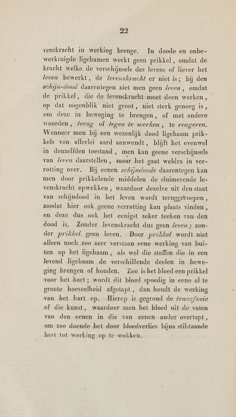 venskracht in werking brenge, In doode en onbe- werktuigde ligchamen werkt geen prikkel, omdat de kracht welke de verschijnsels des levens of liever het leven bewerkt, de levenskracht er niet is; bij den schin-dood daarentegen ziet men geen leven , omdat de prikkel, die de levenskracht moet doen werken , op dat oogenblik niet groot, niet sterk genoeg is, om deze in beweging te brengen, of met andere woorden , terug of tegen te werken , te reageren. Wanneer men bij een wezenlijk dood ligchaam prik- kels van. allerlei aard aanwendt, blijft het evenwel in denzelfden toestand , men kan geene verschijnsels van Zeven daarstellen , maar het gaat weldra in ver- rotting over. Bij eenen schijndoode daarentegen kan men door prikkelende middelen de sluimerende le- venskracht opwekken , waardoor dezelve uit den staat van schijndood in het leven wordt teruggeroepen, zoodat hier ook geene verrotting kan plaats vinden, en deze dus ook het eenigst zeker teeken van den dood ts. Zonder levenskracht dus geen leven ; zon- der prikkel geen leven. Door prikkel wordt niet alleen noch zoo zeer verstaan eene werking van bui- ten op het ligchaam , als wel die stoffen die in een levend liechaam de verschillende deelen in bewe- ging brengen of houden, Zoo is het bloed een prikkel voor het hart; wordt dit bloed spoedig in eene al te groote hoeveelheid afgetapt, dan houdt de werking van het hart op. Hierop is gegrond de fraxnsfuste of die kunst, waardoor men het bloed uit de vaten van den eenen in die van eenen ander overtapt, om zoo doende het door bloedverlies bijna stilstaande hark tot werking op te wekken.