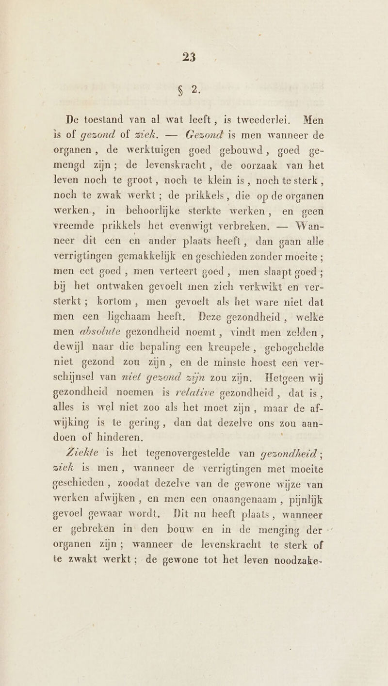 S 2. De toestand van al wat leeft, is tweederlei. Men is of gezond of ziek. — (Gezond is men wanneer de organen , de werktuigen goed gebouwd, goed ge- mengd zijn; de levenskracht, de oorzaak van het leven noch te groot, noch te klein is, nochtesterk, noch te zwak werkt; de prikkels, die op de organen werken, in behoorlijke sterkte werken, en geen vreemde prikkels het evenwigt verbreken. — Wan- neer dit een en ander plaats heeft, dan gaan alle verrigtingen gemakkelijk en geschieden zonder moeite ; men eet goed , men verteert goed , men slaapt goed ; bij het ontwaken gevoelt men zich verkwikt en ver- sterkt ; kortom, men gevoelt als het ware niet dat men een ligchaam heeft. Deze gezondheid, welke men absolute gezondheid noemt, vindt men zelden, dewijl naar die bepaling een kreupele, gebogchelde niet gezond zou zijn, en de minste hoest een ver- schijnsel van ziet gezond zijn zou zijn. Hetgeen wij gezondheid noemen is relative gezondheid, dat is, alles is wel niet zoo als het moet zijn, maar de af- wijking is te gering, dan dat dezelve ons zou aan- doen of hinderen. Ziekte is het tegenovergestelde van gezondheid ; ziek Is men, wanneer de verrigtingen met moeite geschieden , zoodat dezelve van de gewone wijze van werken afwijken , en men een onaangenaam, pijnlijk gevoel gewaar wordt. Dit nu heeft plaats, wanneer er gebreken in den bouw en in de menging der organen zijn; wanneer de levenskracht te sterk of ie zwakt werkt; de gewone tot het leven noodzake-