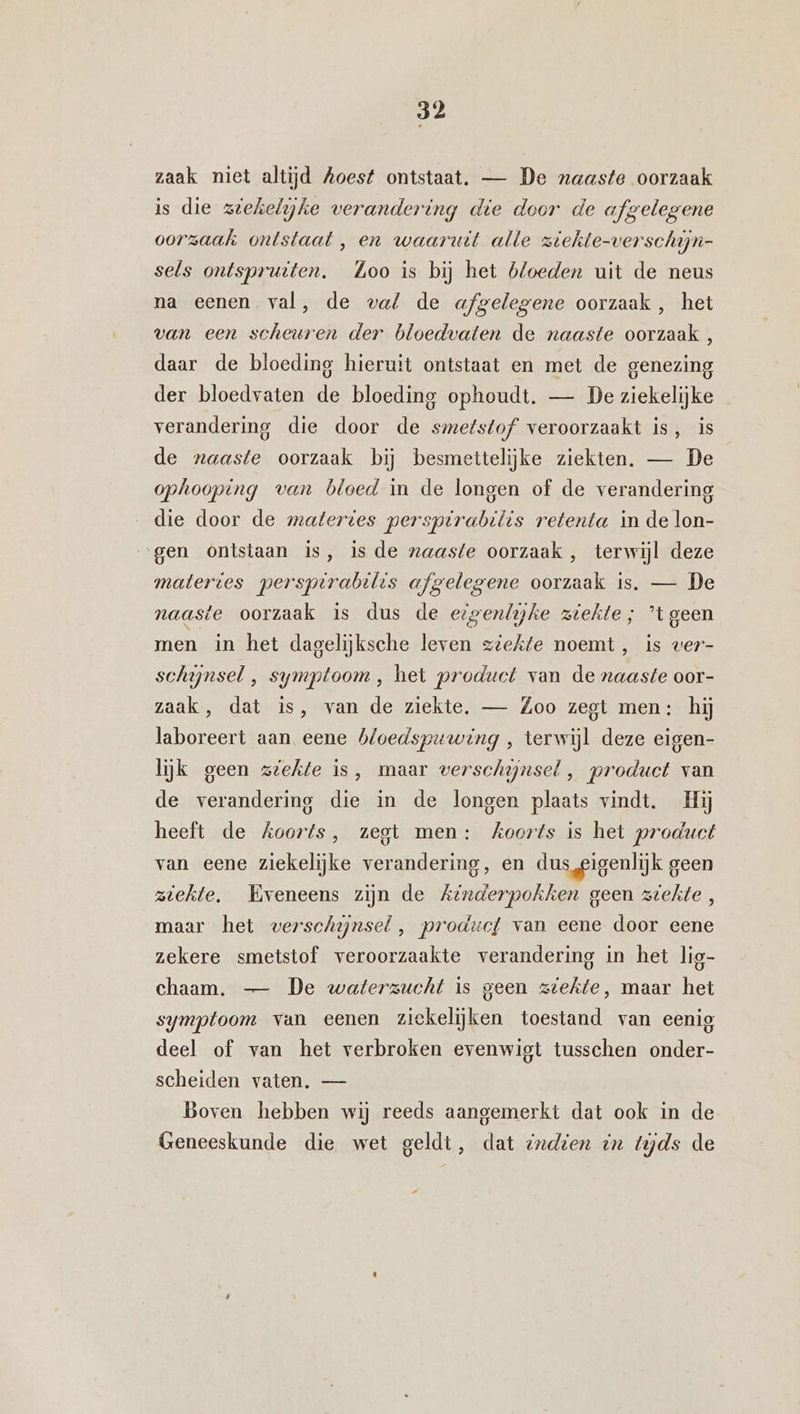 zaak niet altijd Aoest ontstaat. — De naaste oorzaak is die zeehelijke verandering die door de a gelegene oorzaak ontstaat , en waaruit alle ziekte-verschijn- sels ontspruiten. Loo is bij het bloeden uit de neus na eenen, val, de val de afmelegene oorzaak, het van een scheuren der bloedvaten de naaste oorzaak , daar de bloeding hieruit ontstaat en met de genezing der bloedvaten de bloeding ophoudt. — De ziekelijke verandering die door de smetstof veroorzaakt is, is de naaste oorzaak bij besmettelijke ziekten. — De ophooping van bloed in de longen of de verandering die door de matertes perspirabilis retenta in de lon- gen ontstaan is, is de naaste oorzaak, terwijl deze matertes perspirabilis afgelegene oorzaak is. — De naaste oorzaak is dus de ezzenlijhe ziekte; ’t geen men in het dagelijksche leven ziekte noemt, is wer- schijnsel ‚ symptoom, het product van de naaste oor- zaak, dat is, van de ziekte. — Zoo zegt men: hij laboreert aan eene bloedspuwing , terwijl deze eigen- lijk geen zeehte is, maar verschijnsel , product van de verandering die in de longen plaats vindt. Hij heeft de koorts, zegt men: Koorts is het product van eene ziekelijke verandering, en dus, eigenlijk geen ziekte. Eveneens zijn de Ainderpokken geen ziekte, maar het verschijnsel , produc{ van eene door eene zekere smetstof veroorzaakte verandering in het lig- chaam. — De waterzucht is geen ziekte, maar het symptoom van eenen ziekelijken toestand van eenig deel of van het verbroken evenwigt tusschen onder- scheiden vaten. — Boven hebben wij reeds aangemerkt dat ook in de Geneeskunde die wet geldt, dat sndien in tijds de