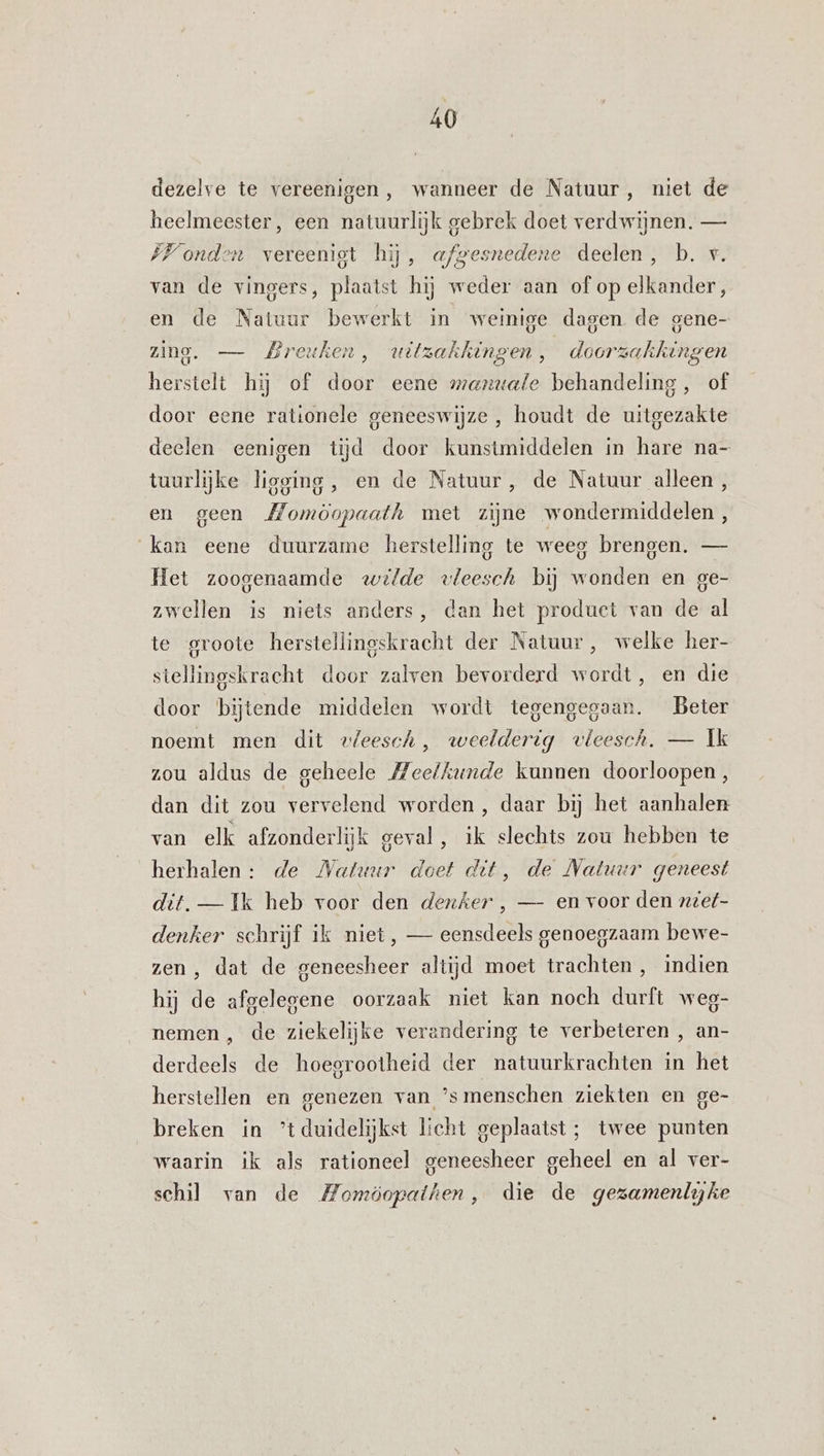 dezelve te vereenigen, wanneer de Natuur, niet de heelmeester, een natuurlijk gebrek doet verdwijnen. — ÍVonden vereenigt hij, a/mesnedene deelen, b. v. van de vingers, plaatst hij weder aan of op elkander, en de Natuur bewerkt in weinige dagen de gene- zing. — Breuken, wuitzakhingen ú doorzakhingen herstelt hij of door eene manuafe behandeling, of door eene rationele geneeswijze, houdt de uitgezakte deelen eenigen tijd door kunstmiddelen in hare na- tuurlijke ligging, en de Natuur, de Natuur alleen, en geen Momöopaath met zijne wondermiddelen, kan eene duurzame herstelling te weeg brengen. — Het zoogenaamde wilde vleesch bij wonden en ge- zwellen is niets anders, dan het product van de al te groote herstellingskracht der Natuur, welke her- stellingskracht door zalven bevorderd wordt, en die door bijtende middelen wordt tegengegaan. Beter noemt men dit vleesch, weelderig vleesch. — Ik zou aldus de geheele Meetkunde kunnen doorloopen, dan dit zou vervelend worden , daar bij het aanhalen van elk afzonderlijk geval, ik slechts zou hebben te herhalen: de Natuur doet det, de Natuur geneest dit. — Ik heb voor den denker , — en voor den zeet- denker schrijf ik niet, — eensdeels genoegzaam bewe- zen , dat de geneesheer altijd moet trachten , indien hij de afgelegene oorzaak miet kan noch durft weg- nemen , de ziekelijke verandering te verbeteren , an- derdeels de hoegrootheid der natuurkrachten in het herstellen en genezen van ’smenschen ziekten en ge- breken in ’tduidelijkst licht geplaatst; twee punten waarin ik als rationeel geneesheer geheel en al ver- schil van de Momöopaihen, die de gezamenlyke