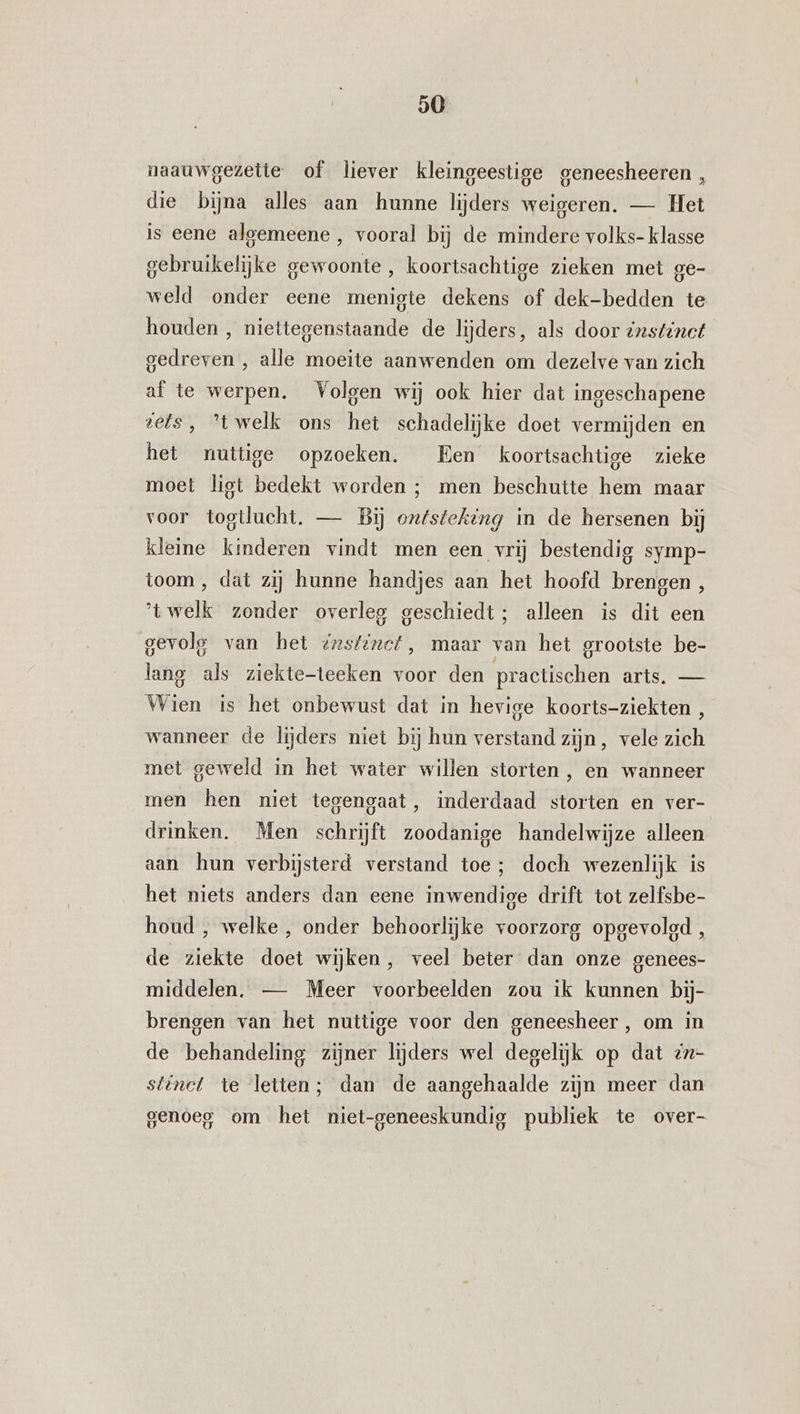 naauwgezeite of liever kleingeestige geneesheeren , die bijna alles aan hunne lijders weigeren. — Het is eene algemeene , vooral bij de mindere volks- klasse gebruikelijke gewoonte , koortsachtige zieken met ge- weld onder eene menigte dekens of dek-bedden te houden , niettegenstaande de lijders, als door instinct gedreven , alle moeite aanwenden om dezelve van zich af te werpen. Volgen wij ook hier dat ingeschapene tets, ’twelk ons het schadelijke doet vermijden en het nuttige opzoeken. Een koortsachtige zieke moet liet bedekt worden ; men beschutte hem maar voor togtlucht. — Bij on/steking in de hersenen bij kleine kinderen vindt men een vrij bestendig symp- toom , dat zij hunne handjes aan het hoofd brengen, 'twelk zonder overleg geschiedt; alleen is dit een gevolg van het @rstinct, maar van het grootste be- lang als ziekte-teeken voor den practischen arts. — Wien is het onbewust dat in hevige koorts-ziekten , wanneer de lijders niet bij hun verstand zijn, vele zich met geweld in het water willen storten, en wanneer men hen niet tegengaat, inderdaad storten en ver- drinken. Men schrijft zoodanige handelwijze alleen aan hun verbijsterd verstand toe; doch wezenlijk is het niets anders dan eene inwendige drift tot zelfsbe- houd , welke , onder behoorlijke voorzorg opgevolgd, de ziekte doet wijken, veel beter dan onze genees- middelen. — Meer voorbeelden zou ik kunnen bij- brengen van het nuttige voor den geneesheer, om in de behandeling zijner lijders wel degelijk op dat zx- stinct te letten; dan de aangehaalde zijn meer dan genoeg om het niet-geneeskundig publiek te over-