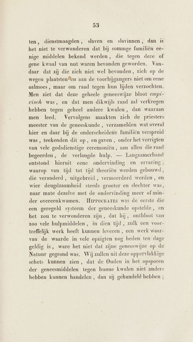 Ĳ3 ten, dienstmaagden, slaven en slavinnen, dan is het niet te verwonderen dat bij sommge familiën ee- nige middelen bekend werden, die tegen deze of gene kwaal van nut waren bevonden geworden. Van- daar dat zij die zich niet wel bevonden, zich op de wegen plaatsten“en aan de voorbijgangers niet om eene aalmoes , maar om raad tegen hun lijden verzochten. Men ziet dat deze geheele geneeswijze bloot empt- risch was, en dat men dikwijls raad zal verkregen hebben tegen geheel andere kwalen, dan waaraan men leed. Vervolgens maakten zich de priesters meester van de geneeskunde , verzamelden wat overal hier en daar bij de onderscheidene familiën verspreid was , teekenden dit op, en gaven , onder het verrigten van vele godsdienstige ceremoniën, aan allen die raad begeerden, de verlangde hulp. — Langzamerhand ontstond hieruit eene ondervinding en ervaring, waarop van tijd tot tijd theoriën werden gebouwd, die veranderd, uitgebreid , vermeerderd werden , en wier deugdzaamheid steeds grooter en slechter was, naar mate dezelve met de ondervinding meer of min- der overeenkwamen. Hrprocnartes was de eerste die een geregeld systeem der geneeskunde opstelde , en het zou te verwonderen zijn, dat hij, ontbloot van zoo vele hulpmiddelen, in dien tijd, zulk een voor- treffelijk werk heeft kunnen leveren , een werk waar- van de waarde in vele opzigten nog heden ten dage geldig is, ware het niet dat zijne geneeswijze op de Natuur gegrond was. Wij zullen uit deze oppervlakkige schets kunnen zien, dat de Ouden in het opsporen der geneesmiddelen tegen hunne kwalen niet anders hebben kunnen handelen, dan zij gehandeld hebben ;