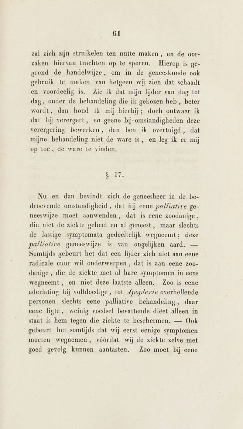 zal zich zijn struikelen ten nutte maken, en de oor- zaken hiervan trachten op te sporen. Hierop is ge- grond de handelwijze, om in de geneeskunde ook gebruik te maken van hetgeen wij zien dat schaadt en voordeelig is. Zie ik dat mijn lijder van dag tot dag, onder de behandeling die ik gekozen heb , beter wordt, dan houd ik mij hierbij; doch ontwaar ik dat hij verergert, en geene bij-omstandigheden deze verergering bewerken, dan ben ik overtuigd, dat mijne behandeling niet de ware is, en leg ik er mij op toe , de ware te vinden. Sal: Nu en dan bevindt zich de geneesheer in de be- droevende omstandigheid , dat hij eene palliattve ge- neeswijze moet aanwenden, dat is eene zoodanige, die niet de ziekte geheel en al geneest, maar slechts de lastige symptomata gedeeltelijk wegneemt; deze palltative geneeswijze is van ongeliĳjken aard. — Somtijds gebeurt het dat een lijder zich niet aan eene radicale cuur wil onderwerpen, dat is aan eene zoo- danige , die de ziekte met al hare symptomen in eens wegneemt , en niet deze laatste alleen. Zoo is eene aderlating bij volbloedige , tot Zpoplexie overhellende personen slechts eene palliative behandeling, daar eene ligte, weinig voedsel bevattende diëet alleen in staat is hem tegen die ziekte te beschermen. — Ook gebeurt het somtijds dat wij eerst eenige symptomen moeten wegnemen, vóórdat wij de ziekte zelve met goed gevolg kunnen aantasten. Zoo moet bij eene