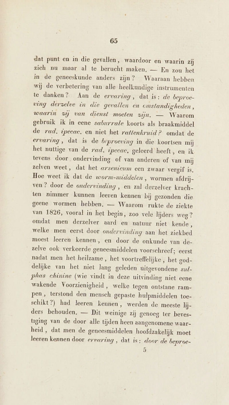 dat punt en in die gevallen, waardoor en waarin zij zich nu maar al te berucht maken. — En zou het in de geneeskunde anders zijn? Waaraan hebben wij de verbetering van alle heelkundige instrumenten te danken? Aan de ervaring , dat is: de beproe- ving derzelve in die gevallen en omstandigheden, waarin zij van dienst moeten zjn, — Waarom gebruik ik in eene saburrale koorts als braakmiddel de rad. ipecac. en niet het rattenkruid? omdat de ervaring, dat is de beproeving in die koortsen mij het nuttige van de rad. tpecac, geleerd heeft, en ik tevens door ondervinding of van anderen of van mij zelven weet, dat het arsentcum een zwaar vergif Is, Hoe weet ik dat de worm-middelen ‚ wormen afdrij- ven ? door de ondervinding , en zal derzelver krach- ten nimmer kunnen leeren kennen bij gezonden die geene wormen hebben. — Waarom rukte de ziekte van 1826, vooral in het begin, zoo vele lijders weg ? omdat men derzelver aard en natuur niet kende , welke men eerst door ondervinding aan het ziekbed moest leeren kennen, en door de onkunde van de- zelve ook verkeerde geneesmiddelen voorschreef ; eerst nadat men het heilzame , het voortreffelijke , het god- delijke van het niet lang geleden uitgevondene su/- phas chinine (wie vindt in deze uitvinding niet eene wakende Voorzienigheid, welke tegen ontstane ram- pen, terstond den mensch gepaste hulpmiddelen toe- schikt?) had leeren kennen , werden de meeste lij- ders behouden, — Dit weinige zij genoeg ter beves- tiging van de door alle tijden heen aangenomene waar- heid, dat men de geneesmiddelen hoofdzakelijk moet leeren kennen door ervaring , dat is: door de beproe- 5