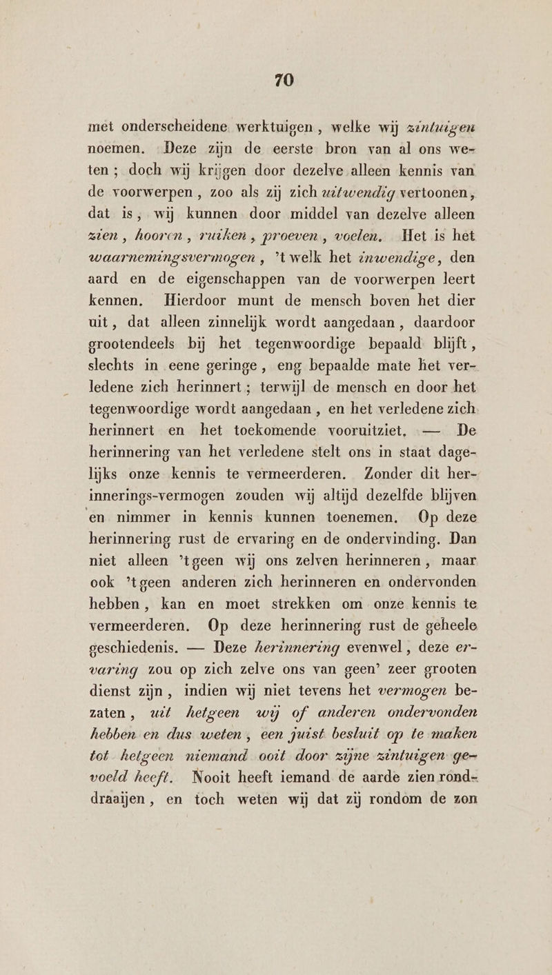 met onderscheidene. werktuigen, welke wij zentuigen noemen. Deze zijn de eerste bron van al ons we= ten ; doch wij krijgen door dezelve alleen kennis van de voorwerpen, zoo als zij zich uitwendig vertoonen, dat is, wij kunnen door middel van dezelve alleen zien , hooren, ruiken , proeven, voelen, Het is het waarnemingsvermogen , ’twelk het inwendige, den aard en de eigenschappen van de voorwerpen leert kennen. Hierdoor munt de mensch boven het dier uit, dat alleen zinnelijk wordt aangedaan, daardoor grootendeels bij het tegenwoordige bepaald blijft, slechts in eene geringe, eng bepaalde mate het ver- ledene zich herinnert; terwijl de mensch en door het tegenwoordige wordt aangedaan , en het verledene zich. herinnert en het toekomende vooruitziet, — De herinnering van het verledene stelt ons in staat dage- lijks onze kennis te vermeerderen. Zonder dit her- innerings-vermogen zouden wij altijd dezelfde blijven en nimmer in kennis kunnen toenemen. Op deze herinnering rust de ervaring en de ondervinding. Dan niet alleen ’tgeen wij ons zelven herinneren , maar ook ‘tgeen anderen zich herinneren en ondervonden hebben, kan en moet strekken om onze kennis te vermeerderen. Op deze herinnering rust de geheele geschiedenis. — Deze herinnering evenwel , deze er- varing zou op zich zelve ons van geen’ zeer grooten dienst zijn, indien wij niet tevens het vermogen be- zaten, wet hetgeen wy of anderen ondervonden hebben en dus weten , een juist besluit op te maken tot hetgeen niemand oort door zijne zintuigen ge= voeld heeft. Nooit heeft iemand de aarde zien rond- draaijen, en toch weten wij dat zij rondom de zon