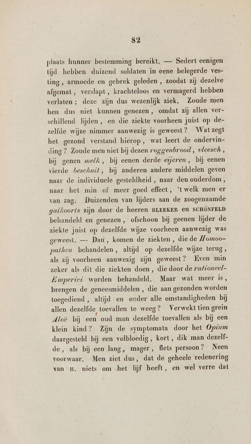 s2 plaats hunner bestemming bereikt, — Sedert eenigen tijd hebben duizend soldaten in eene belegerde ves- ting , armoede en gebrek geleden , zoodat zij dezelve afgemat, verslapt , krachteloos en vermagerd hebben verlaten ; deze zijn dus wezenlijk ziek, Zoude men hen dus niet kunnen genezen, omdat zij allen ver- schillend lijden, en die ziekte voorheen juist op de- zelfde wijze nimmer aanwezig is geweest? Wat zegt het gezond verstand hierop, wat leert de ondervin- ding ? Zoude men niet bij dezen roggenbrood , vleesch, bij genen melk, bij eenen derde egjeren , bij eenen vierde beschuit, bij anderen andere middelen geven naar de individuele gesteldheid , naar den ouderdom, naar het min of meer goed effect, ’t welk men er van zag. Duizenden van lijders aan de zoogenaamde galkooris zijn door de heeren BLEEKER en SCHÖNFELD behandeld en genezen , ofschoon bij geenen lijder de ziekte juist op dezelfde wijze voorheen aanwezig was geweest. — Dan , komen de ziekten , die de Momoo- pathen behandelen, altijd op dezelfde wijze terug , als zij voorheen aanwezig zijn geweest? Even min zeker als dit die ziekten doen , die door de rattoneel- HEmperici worden behandeld, Maar wat meer is, brengen de geneesmiddelen , die aan gezonden worden toegediend , altijd en onder alle omstandigheden bij allen dezelfde toevallen te weeg? Verwekt tien grein Aloë bij een oud man dezelfde toevallen als bij een klein kind? Zijn de symptomata door het Optum daargesteld bij een volbloedig , kort , dik man dezelf- de, als bij een lang, mager, flets persoon? Neen voorwaar. Men ziet dus, dat de geheele redenering