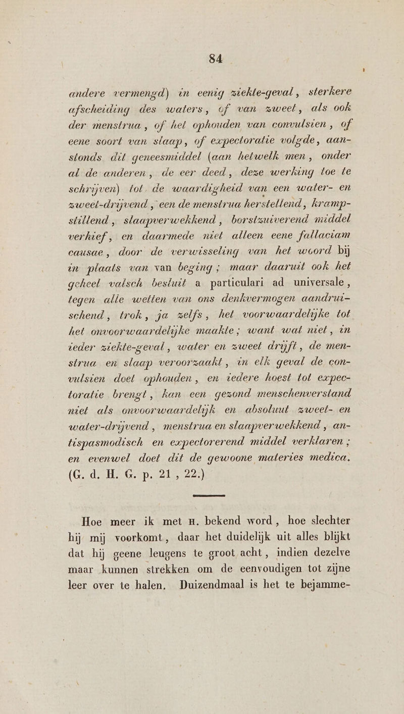 andere vermengd) un eenig ziekte-geval, sterkere afscheiding des waters, of van zweel, als ook der menstrua , of het ophouden van convutsten, of eene soort van slaap, of expectoratie volgde, aan- stonds dit geneesmiddel (aan hetwelk men, onder al de anderen, de eer deed, deze werking toe te schrijven) tot. de waar Re van een water- en zweet-drijvend „een de menstrua herstellend, kramp- stillend, eed ‚ borstsuiverend middel verhief , en daarmede niet alleen eene fallactam causae , door de verwisseling van het woord bij tn baleais van van beging; maar daaruit ook het geheel valsch besluit a particulari ad universale , tegen alle wetten van ons denkvermogen aandrut- schend, trok, ja zelfs, het voorwaardelijke tot het onvoorwaardelijke maakte; want wat met, tn teder ziekte-geval, water en zweet drijft, de men- strua en slaap veroorzaakt, un elk geval de con- vulsien doet ophouden, en tedere hoest tot expec- toratie brengt, han een gezond menschenverstand niet als onvoorwaardelijk en absoluut zweet- en water-drijvend , menstrua en slaapverwekkend ‚ an- tispasmodisch en expectorerend middel verklaren ; en evenwel doet dit de gewoone materies medica. (Gd. HG. p. 215 225) Hoe meer ik met mn. bekend word, hoe slechter hij mij voorkomt, daar het duidelijk uit alles blijkt dat hij geene leugens te groot acht, indien dezelve maar kunnen strekken om de eenvoudigen tot zijne leer over te halen, Duizendmaal is het te bejamme-