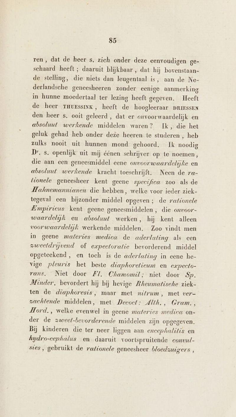 ren , dat de heer s. zich onder deze eenvoudigen ge- sr heeft ; daaruit blijkbaar , dat hij bovenstaan- de stelling, die niets dan leugentaal is, aan de Ne- BEE ie geneesheeren zonder eenige aanmerking in hunne moedertaal ter lezing heeft gegeven. leeft de heer THUESsINK, heeft de hoogleeraar DRIESSEN den heer s. ooit geleerd , dat er onvoorwaardelijk en absoluut werkende middelen waren? Ik, die het geluk gehad heb onder deze heeren te studeren , heb zulks nooit uit hunnen mond gehoord. Ik noodig Dr. s. openlijk uit mij éénen schrijver op te noemen, die aan een geneesmiddel eene onvoorwaardelijke en absoluut werkende kracht toeschrijft. Neen de ra- {tonele geneesheer kent geene spectfica 100 als de Hahnemanntanen die hebben, welke voor ieder ziek- tegeval een bijzonder middel opgeven ; de raftonele Lmpiricus kent geene geneesmiddelen , die onwoor- waardelijk eu absoluut werken, hij kent alleen voorwaardelijk werkende middelen. Zoo vindt men in geene materies medica de aderlating als een zweetdrijvend of expectoratie bevorderend middel opgeteekend, en toch is de aderlating in eene he- vige pleuris het beste d/aphoreticum en expecto- rans. Niet door #. Chamomil; niet door Sp. Minder, bevordert hij bij hevige Mheumatische ziek- ten de diaphoresis, maar met nitrum , met ver- zachtende middelen, met Decoct: Alth., Gram., Mord., welke evenwel in geene materies medica on- der de zweel- EL middelen zijn opgegeven. Bij kinderen die ter neer liggen aan encephalitis en hydro-cephatus en daaruit voortspruitende convul- sies, gebruikt de rat/orele geneesheer bloedzuigers ,