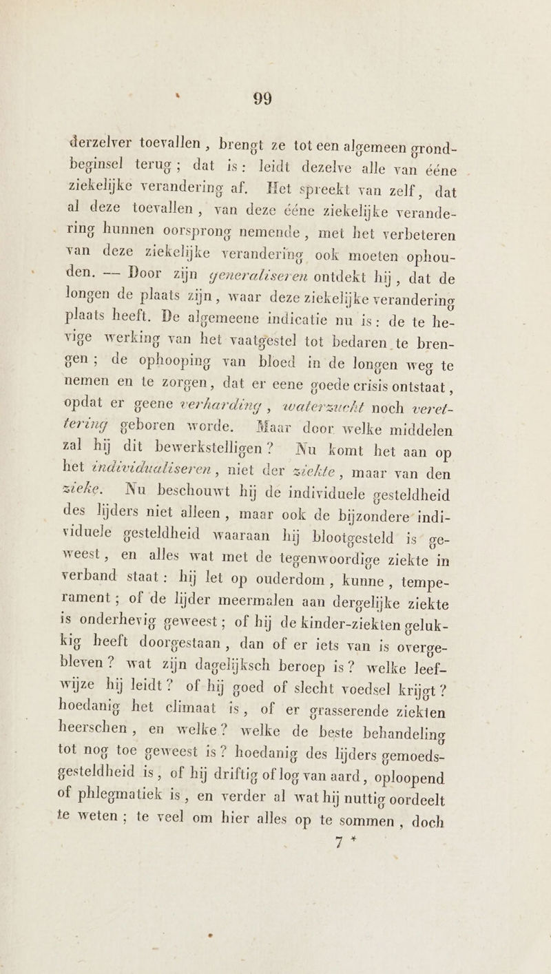 derzelver toevallen , brengt ze tot een algemeen grond- beginsel terug; dat is: leidt dezelve alle van ééne ziekelijke verandering af. Het spreekt van zelf, dat al deze toevallen, van deze ééne ziekelijke verande- ring hunnen oorsprong nemende , met het verbeteren van deze ziekelijke verandering ook moeten ophou- den. — Door zijn generaliseren ontdekt hij, dat de longen de plaats zijn, waar deze ziekelijke verandering plaats heeft. De algemeene indicatie nu is: de te he- vige werking van het vaatgestel tot bedaren te bren- gen; de ophooping van bloed in de longen weg te nemen en te zorgen, dat er eene goede Crisis ontstaat , opdat er geene verharding , waterzucht noch veret- tering geboren worde. Maar door welke middelen zal hij dit bewerkstelligen? Nu komt het aan op het individualiseren, niet der ziekte ‚ maar van den zieke. Nu beschouwt hij de individuele gesteldheid des lijders niet alleen, maar ook de bijzondere indi- viduele gesteldheid waaraan hij blootgesteld is ge- weest, en alles wat met de tegenwoordige ziekte in verband staat: hij let op ouderdom , kunne ‚ tempe- rament ; of de lijder meermalen aan dergelijke ziekte is onderhevig geweest; of hij de kinder-ziekten geluk- kig heeft doorgestaan, dan of er iets van is overge- bleven ? wat zijn dagelijksch beroep is? welke leef- wijze hij leidt? of hij goed of slecht voedsel krijgt ? hoedanig het climaat is, of er grasserende ziekten heerschen , en welke? welke de beste behandeling tot nog toe geweest is? hoedanig des lijders gemoeds- gesteldheid is, of hij driftig of log van aard, oploopend of phlegmatiek is, en verder al wat hij nuttig oordeelt te weten; te veel om hier alles op te sommen ‚ doch AE