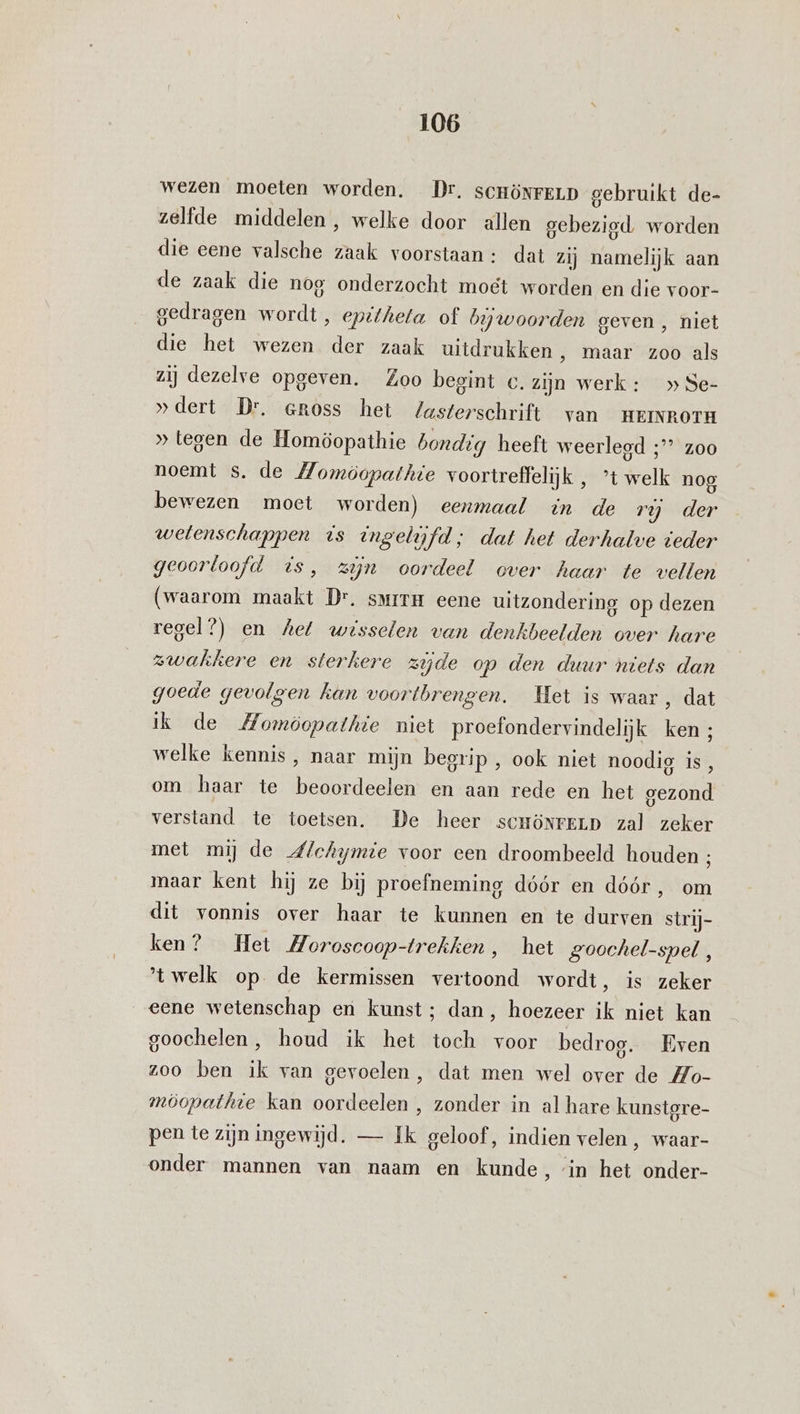 wezen moeten worden. Dr. sCHÖNFELD gebruikt de- zelfde middelen, welke door allen gebezigd worden die eene valsche zaak voorstaan: dat zij namelijk aan de zaak die nog onderzocht moet worden en die voor- gedragen wordt , epitheta of bijwoorden geven , niet die het wezen der zaak uitdrukken , maar zoo als zij dezelve opgeven. Zoo begint c. zijn werk: » Se- »dert Dr. eross het Zasterschrift van HEINROTH » tegen de Homöopathie bondig heeft weerlegd ;” z00 noemt s. de Momöopathie voortreffelijk , ’t welk nog bewezen moet worden) eenmaal in de rij der wetenschappen is ingelifd; dat het derhalve teder geoorloofd is, zn oordeel over haar te vellen (waarom maakt Dr. smirm eene uitzondering op dezen regel?) en hel wisselen van denkbeelden over hare zwakkere en sterkere zijde op den duur niets dan goede gevolgen kan voortbrengen. Het is waar, dat ik de Momöopathie niet proefondervindelijk ken ; welke kennis, naar mijn begrip , ook niet noodig is, om haar te beoordeelen en aan rede en het gezond verstand te toetsen. De heer scrönreLD zal zeker met mij de Afchymie voor een droombeeld houden ; maar kent hij ze bij proefneming dóór en dóór, om dit vonnis over haar te kunnen en te durven strij- ken? Het Moroscoop-trekhen, het goochel-spel, 'twelk op de kermissen vertoond wordt, is zeker eene wetenschap en kunst; dan, hoezeer ik niet kan goochelen, houd ik het toch voor bedrog. Even zoo ben ik van gevoelen, dat men wel over de Zo- möopathte kan oordeelen , zonder in al hare kunstgre- pen te zijn ingewijd. — Ik geloof, indien velen , waar- onder mannen van naam en kunde, ‘in het onder-