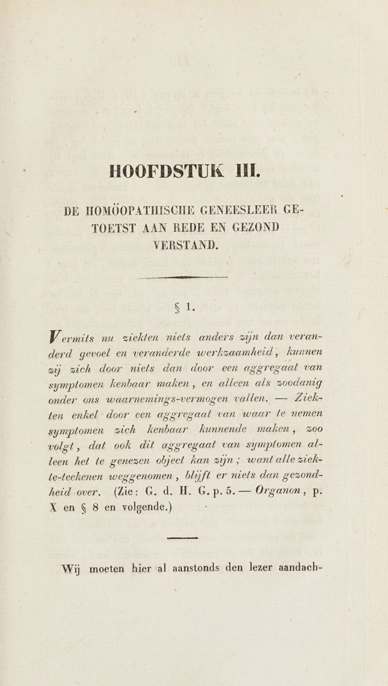 DE HOMOOPATHISCHE GENEESLEER GE- TOETST AAN REDE EN GEZOND VERSTAND. gi V ermits nu ziekten niets anders zijn dan veran- derd gevoel en veranderde werkzaamheid , kunnen zij zich door niets dan door een aggregaat van symptomen kenbaar maken , en alleen als zoodanig onder ons waarnemings-vermogen vallen. — Ziek- ten enkel door een aggregaat van waar te nemen symptomen zich kenbaar kunnende maken, z00 volgt, dat ook dit aggregaat van symptomen al- leen het te genezen object kan zijn ; want alle ziek- te-teehenen weggenomen , blijft er niets dan gezond- heid over. (Zie: G. d. H. G.p.5.— Organon, p. X en $ 8 en volgende.) Wij moeten hier al aanstonds den lezer aandach-