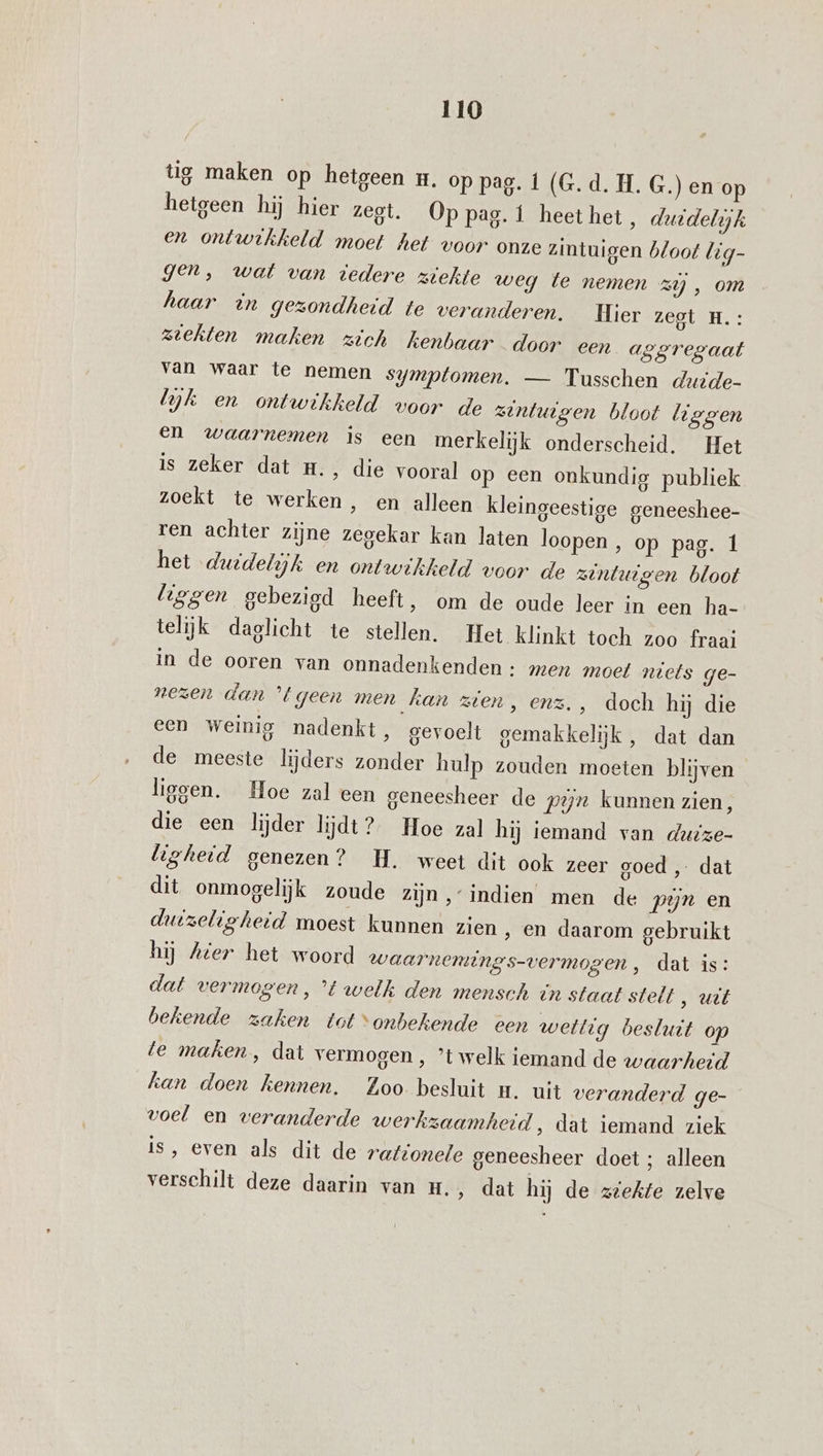 tig maken op hetgeen wm. op pag. 1 (G.d. H. G.) en op hetgeen hij hier zegt. Op pag. 1 heethet, duidelijk en ontwikkeld moet het voor onze zintuigen bloot lig- gen, wat van tedere ziekte weg te nemen zy , om haar in gezondheid te veranderen. Hier zegt H.: ziekten maken zich kenbaar door een aggregaat van waar te nemen symptomen. — Tusschen duzide- yk en ontwikkeld voor de zintuigen bloot liggen en waarnemen is een merkelijk onderscheid. Het 18 zeker saters dresvooral op een onkundig publiek zoekt te werken, en alleen kleingeestige geneeshee- ren achter zijne zegekar kan laten loopen , op pag. 1 het duidelijk en ontwikkeld voor de zintuigen bloot liggen gebezigd heeft, om de oude leer in een ha- telijk daglicht te stellen. Het klinkt toch zoo fraai in de ooren van onnadenkenden: men moet niets ge- nezen dan ’t geen men kan zien, enz. , doch hij die een Weinig nadenkt, gevoelt gemakkelijk, dat dan de meeste lijders zonder hulp zouden moeten blijven liggen. Hoe zal een geneesheer de pyn kunnen zien, die een lijder lijdt? Hoe zal hij iemand van duize- ligheid genezen? H. weet dit ook zeer goed , dat dit onmogelijk zoude zijn,‘ indien men de pyn en duizeligheid moest kunnen zien ‚ en daarom gebruikt hij Ater het woord waarnemtings-vermogen, dat is: dat vermogen, ’t welk den mensch in staat stelt , uit bekende zaken tot “onbekende een wettig besluit op te maken, dat vermogen , ’t welk iemand de waarheid kan doen kennen. Zoo besluit n. uit veranderd ge- voel en veranderde werkzaamheid ‚ dat iemand ziek is, even als dit de rafronele geneesheer doet ; alleen verschilt deze daarin van H., dat hij de ziekte zelve