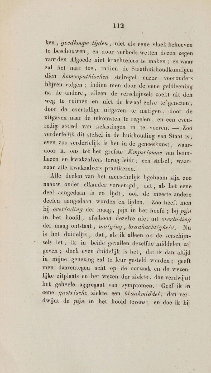 î ken , goedkoope tejden , niet als eene vloek behoeven te beschouwen , en door verbods-wetten dezen zegen vanden Alsoede niet krachteloos te maken ; en waar zal het naar toe, indien de Staathuishoudkundigen dien Aomoopathischen stelregel onzer voorouders blijven volgen ; indien men door de eene geldleening na de andere, alleen de verschijnsels zoekt uit den weg te ruimen en niet de kwaal zelve te“genezen, door de overtollige uitgaven te matigen , door de uitgaven naar de inkomsten te regelen , en een even- redig stelsel van belastingen in te voeren. — Zoó verderfelijk dit stelsel in de huishouding van Staat is, even zoo verderfelijk is het in de geneeskunst, waar- door m. ons tot het grofste Zmpirismus van beun- hazen en kwakzalvers terug leidt; een stelsel, waar- naar alle kwakzalvers practiseren. Alle deelen van het menschelijk ligchaam zijn zoo naauw. onder elkander vereenigd, dat, als het eene deel aangedaan is en lijdt, ook de meeste andere deelen aangedaan worden en lijden. Zoo heeft men bij overlading der maag, pijn in het hoofd ; bij pijn in het hoofd, ofschoon dezelve niet wt overlading der maag ontstaat, walging , braakachtigheid. Nu is het duidelijk, dat, als ik alleen op de verschijn- sels let, ik in beide gevallen dezelfde middelen zal geven ; doch even duidelijk is het, dat ik dan altijd in mijne genezing zal te leur gesteld worden ; geeft men daarentegen acht op de oorzaak en de wezen- lijke zitplaats en het wezen der ziekte, dan verdwijnt het geheele aggregaat van symptomen. Geef ik in eene gastrische ziekte een braakmiddel, dan ver- dwijnt de pix in het hoofd tevens; en doe ik bij