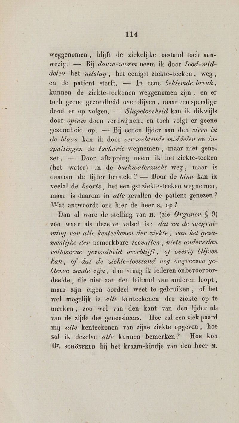 weggenomen, blijft de ziekelijke toestand toch aan- wezig. — Bij dauw-worm neem ik door lood-mid- delen het witslag, het eenigst ziekte-teeken, weg, en de patient sterft. — In eene beklemde breuk, kunnen de ziekte-teekenen weggenomen zijn, en er toch geene gezondheid overblijven , maar een spoedige dood er op volgen. — Slapeloosheid kan ik dikwijls door optum doen verdwijnen, en toch volgt er geene gezondheid op. — Bij eenen lijder aan den steen dn de blaas kan ik door verzachtende middelen en in- spuitingen de Zschurie wegnemen , maar niet gene- zen. — Door aftapping neem ik het ziekte-teeken (het water) in de buihwaterzucht weg, maar is daarom de lijder hersteld ? — Door de Kina kan ik veelal de koorts, het eenigst ziekte-teeken wegnemen, maar is daarom in alle gevallen de patient genezen ? Wat antwoordt ons hier de heer s. op ? | Dan al ware de stelling van H. (zie Organon $ 9) z60 waar als dezelve valsch is: dat na de wegrut- ming van alle kenteekenen der ziekte, van het geza- menlijke der bemerkbare toevallen , niets anders dan volkomene gezondheid overblijft, of overig blijven kan, of. dat de ziekte-toestand nog ongenezen ge- bleven zoude zijn; dan vraag ik iederen onbevooroor- deelde, die niet aan den leiband van anderen loopt, maar zijn eigen oordeel weet te gebruiken, of het wel mogelijk is alle kenteekenen der ziekte op te merken, zoo wel van den kant van den lijder als van de zijde des geneesheers. Hoe zal een ziek paard mij alle kenteekenen van zijne ziekte opgeven, hoe zal ik dezelve alle kunnen bemerken? Hoe kon Dr. scrönrerp bij het kraam-kindje van den heer xt.