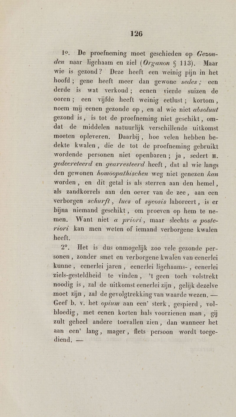 to. De proefneming moet geschieden op (Gezon- den naar ligchaam en ziel (Organon S 113). Maar wie is gezond? Deze heeft een weinig pijn in het hoofd ; gene heeft meer dan gewone sedes; een derde is wat verkoud; eenen vierde suizen de ooren ; een vijfde heeft weinig eetlust; kortom, noem mij eenen gezonde op , en al wie niet absoluut gezond is, is tot de proefneming niet geschikt, om- dat de middelen natuurlijk verschillende uitkomst moeten opleveren. Daarbij, hoe velen hebben be- dekte kwalen, die de tot de proefneming gebruikt wordende personen niet openbaren; ja, sedert H. gedecreteerd en gearresteerd heeft, dat al wie langs den gewonen homöopathischen weg niet genezen kan worden, en dit getal is als sterren aan den hemel, als zandkorrels aan den oever van de zee, aan een verborgen schurft, lues of sycosis laboreert , is er bijna niemand geschikt, om proeven op hem te ne- men. Want niet a priord, maar slechts « poste- rtort kan men weten of iemand verborgene kwalen heeft. 29. Het is dus onmogelijk zoo vele gezonde per- sonen , zonder smet en verborgene kwalen van eenerlei kunne , eenerlei jaren , eenerlei ligchaams- , eenerlei ziels-gesteldheid te vinden, ’t geen toch volstrekt noodig is, zal de uitkomst eenerlei zijn , gelijk dezelve moet zijn, zal de gevolgtrekking van waarde wezen. — Geef b. v. het opium aan een’ sterk, gespierd , vol- bloedig, met eenen korten hals voorzienen man, gij zult geheel andere toevallen zien, dan wanneer het aan een’ lang, mager, flets persoon wordt toege- diend, —