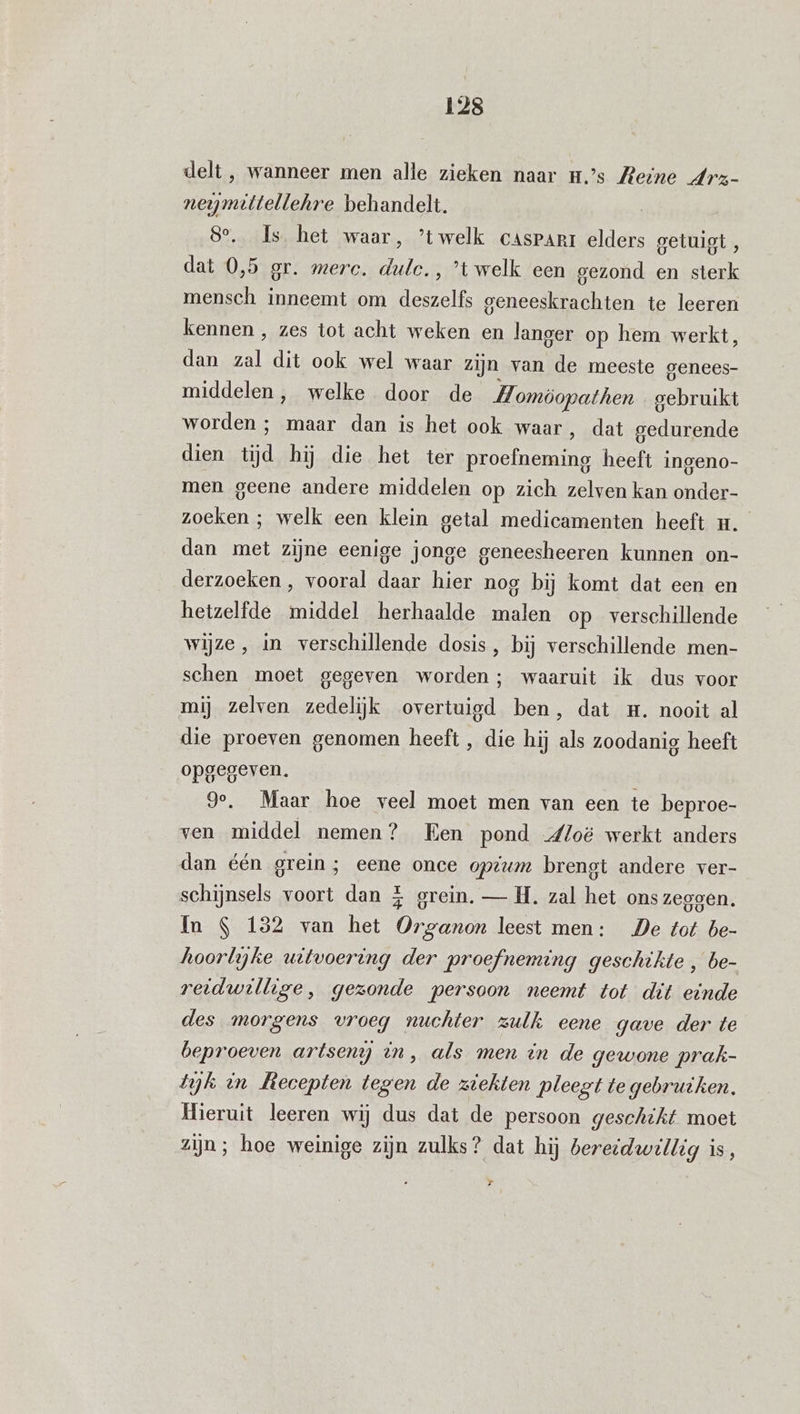 delt, wanneer men alle zieken naar ms Reine Arz- neymittellehre behandelt. | 8°. Is het waar, ’twelk casparr elders getuigt , dat 0,5 or. merc. Pl ‚’twelk een gezond en sterk mensch inneemt om deszelfs geneeskrachten te leeren kennen , zes tot acht weken en langer op hem werkt, dan zt dit ook wel waar zijn van de meeste genees- middelen, welke door de Homöopathen gebruikt worden ; maar dan is het ook waar, dat gedurende dien tijd hij die het ter Ha heeft ingeno- men geene andere middelen op zich zelven kan onder- BOE welk een klein getal medicamenten heeft u. dan met zijne eenige jonge geneesheeren kunnen on- derzoeken, vooral daar hier nog bij komt dat een en hetzelfde middel herhaalde malen op verschillende wijze, in verschillende dosis, bij verschillende men- schen moet gegeven worden; waaruit ik dus voor mij zelven zedelijk overtuigd ben, dat m. nooit al die proeven genomen heeft, die hij als zoodanig heeft opgegeven. Je, Maar hoe veel moet men van een te beproe- ven middel nemen? Een pond dloë werkt anders dan één grein; eene once optum brengt andere ver- schijnsels voort dan 5 erein. — H. zal het ons zeggen. In S 132 van het Organon leest men: De tot be- hoorlgke uitvoering der proefneming geschikte , be- reidwillige, gezonde persoon neemt tot dit einde des morgens vroeg nuchter zulk eene gave der te beproeven artsen in, als men èn de gewone prak- tyk in Llecepten tegen de ziekten pleegt te gebruiken. Hieruit leeren wij dus dat de persoon geschikt moet zijn; hoe weinige zijn zulks? dat hij bereidwillig is,