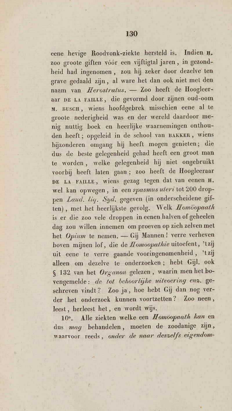 eene hevige Roodvonk-ziekte hersteld is. Indien u. zoo groote giften vóór een vijftigtal jaren, in gezond- heid had ingenomen , zou hij zeker door dezelve ten grave gedaald zijn, al ware het dan ook niet met den naam van Merostratus. — Loo heeft de Hoogleer- aar DE LA FAILLE, die gevormd door zijnen oud-oom Mm. BuscH, wiens hoofdgebrek misschien eene al te groote nederigheid was en der wereld daardoor me- nig nuttig boek en heerlijke waarnemingen onthou- den heeft; opgeleid in de school van BAKKER, wiens bijzonderen omgang hij heeft mogen genieten; die dus de beste gelegenheid gehad heeft een groot man te worden, welke gelegenheid hij niet ongebruikt voorbij heeft laten gaan; zoo heeft de Hoogleeraar DE LA FAILLE, wiens gezag tegen dat van eenen H. wel kan opwegen, in een spasmus uteri tot 200 drop- pen Zaud. lig. Syd. gegeven (in onderscheidene gif- ten) , met het heerlijkste gevolg. Welk Momòopaath is er die zoo vele droppen in eenen halven of geheelen dag zou willen innemen om proeven op zich zelven met het Optum te nemen. — Gij Mannen! verre verheven boven mijnen lof, die de Momoopathie uitoefent, ’tzij uit eene te verre gaande vooringenomenheid, ’tzij alleen om dezelve te onderzoeken; hebt Gil. ook S 132 van het Organon gelezen, waarin men het bo- vengemelde: de fot behoorlijke uitvoering enz. ge- schreven vindt? Zoo ja, hoe hebt Gij dan nog ver- der het onderzoek kunnen voortzetten? Zoo neen, leest, herleest het, en wordt wijs. 10e. Alle ziekten welke een Momöopaath kan en dus mag behandelen, moeten de zoodanige zijn, waarvoor reeds, onder de naar deszelfs eigendom-