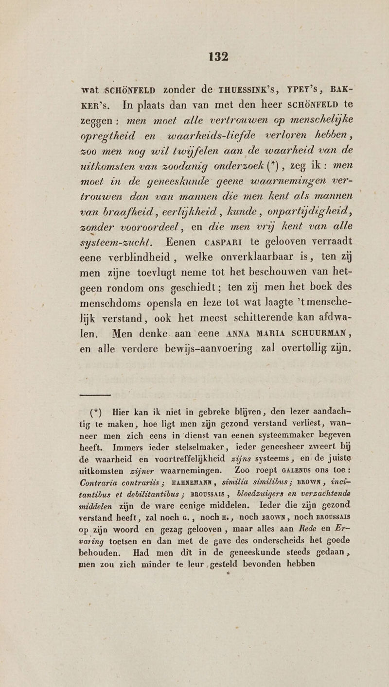 wat ‘SCHÖNFELD zonder de THUESSINK’s, YPEY’s, BAK- KER’s. In plaats dan van met den heer SCHÖNFELD te zeggen : men moet alle vertrouwen op menschelyke opregthetd en waarheids-liefde verloren hebben, zoo men nog wil twijfelen aan de waarheid van de uitkomsten van zoodanig onderzoek (*), zeg ik : men moet in de geneeskunde geene waarnemingen ver- trouwen dan van mannen die men kent als mannen van braafheid , eerlijkheid , kunde , onpartydigheid, zonder vooroordeel , en die men vrij kent van alle systeem-zucht. Eenen cAsPARI te gelooven verraadt eene verblindheid , welke onverklaarbaar is, ten zij men zijne toevlugt neme tot het beschouwen van het- geen rondom ons geschiedt; ten zij men het boek des menschdoms opensla en leze tot wat laagte ’t mensche- lijk verstand, ook het meest schitterende kan afdwa- len. Men denke. aan eene ANNA MARIA SCHUURMAN, en alle verdere bewijs-aanvoering zal overtollig zijn. (*) Hier kan ik niet in gebreke blijven, den lezer aandach- tig te maken, hoe ligt men zijn gezond verstand verliest, wan- neer men zich eens in ‘dienst van eenen systeemmaker begeven heeft. Immers ieder stelselmaker, ieder geneesheer zweert bij de waarheid en voortreffelijkheid zijns systeems, en de juiste uitkomsten zijner waarnemingen. Zoo roept GALENus ons Loe: Contraria contrariis ; HAHNEMANN, sinilia similibus; BROWN, inci- tantibus et debilitantibus ; BRoussAIS , Öloedzuigers en verzachtende middelen zijn de ware eenige middelen. Ieder die zijn gezond verstand heeft, zal noch e., noch t., noch grown, noch Broussars op zijn woord en gezag gelooven , maar alles aan Rede en Er- varing toetsen en dan met de gave des onderscheids het goede behouden. Had men dit in de geneeskunde steeds gedaan , men zou zich minder te leur ‚gesteld bevonden hebben :
