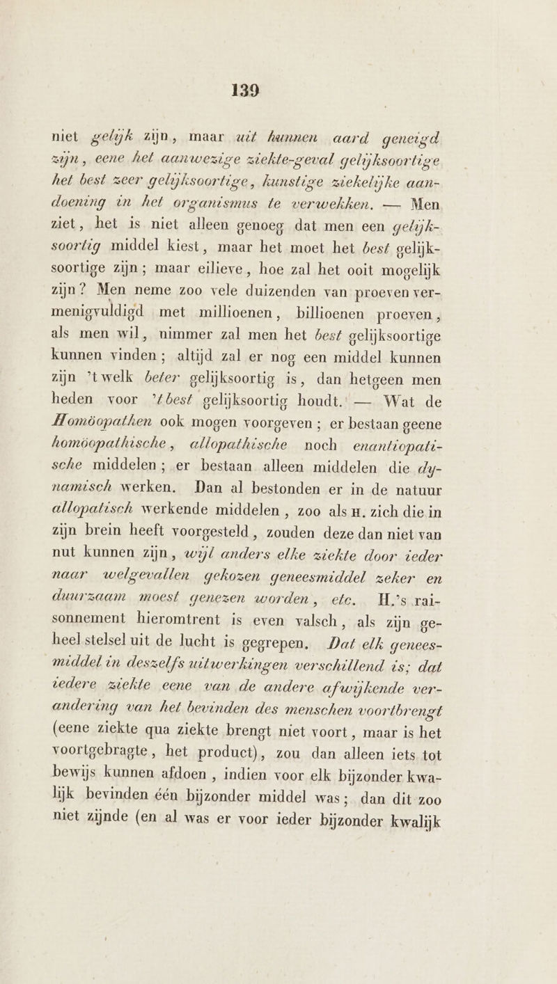 niet gelyjk zijn, maar uit hunnen aard geneigd zijn , eene het aanwezige ztehte-geval gelijksoortige het best zeer gelijksoortige, kunstige ziekelijke aan- doening in het organismus te verwekken. — Men ziet, het is niet alleen genoeg dat men een gelijk- soortig middel kiest, maar het moet het best gelijk- soortige zijn; maar eilieve, hoe zal het ooit mogelijk zijn? Men neme zoo vele duizenden van proeven ver- menigvuldigd met millioenen, billioenen proeven , als men wil, nimmer zal men het best gelijksoortige kunnen vinden; altijd zal er nog een middel kunnen zijn 'twelk beter gelijksoortig is, dan hetgeen men heden voor ’tbest gelijksoortig houdt. — Wat de Homöopathen ook mogen voorgeven ; er bestaan geene homöopathische, allopathische noch enantiopati- sche middelen; er bestaan alleen middelen die dy- namtsch werken. Dan al bestonden er in de natuur allopatisch werkende middelen , zoo als H. zich die in zijn brein heeft voorgesteld , zouden deze dan niet van nut kunnen zijn, wojl anders elke ziekte door teder naar welgevallen gekozen geneesmiddel zeker en duurzaam moest genezen worden, etc. Hs rai- sonnement hieromtrent is even valsch, als zijn ge- heel stelsel uit de lucht is gegrepen. Dat elk genees- middel in deszelfs uitwerkingen verschillend is; dat tedere ziekte eene van de andere afwijkende ver- andering van het bevinden des menschen voortbrengt (eene ziekte qua ziekte brengt niet voort , maar is het voortgebragte, het product), zou dan alleen iets tot bewijs kunnen afdoen , indien voor elk bijzonder kwa- lijk bevinden één bijzonder middel was; dan dit-zoo niet zijnde (en al was er voor ieder bijzonder kwalijk