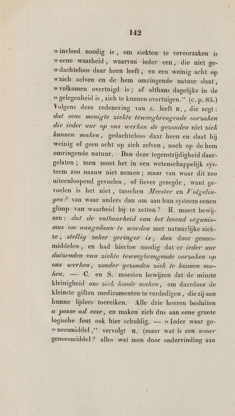 »invloed noodig is, om ziekten te veroorzaken is »eene waarheid , waarvan ieder een ; die niet ge- » dachteloos daar heen leeft, en een weinig acht op »'zich zelven en de hem omringende natuur slaat, » volkomen overtuigd is; of althans dagelijks in de » gelegenheid is, zich te kunnen overtuigen.” (c.p. 85.) Volgens deze redenering van s. leeft H., die zegt: dat eene menigte ziekte teweegbrengende oorzaken die ieder uur op ons werken de gezonden niet ziek kunnen maken, gedachteloos daar heen en slaat hij weinig of geen acht op zich zelven , noch op de hem omringende natuur. Dan deze tegenstrijdigheid daar- gelaten ; men moet het in een wetenschappelijk sys- teem zoo naauw niet nemen ; maar van waar dit zoo ‚ uiteenloopend gevoelen , of liever gezegde , want ge- voelen is het niet, tusschen Jfeester en V olgelin- gen? van waar anders dan om aan hun systeem eenen glimp. van waarheid bij: te zetten? _H. moest bewij- zen: dat de vatbaarheid van het levend organis- mus om aangedaan te worden met natuurlijke ziek- te, stellig zeker geringer is, dan door genees- middelen , en had hiertoe noodig dat er zeder uur duizenden van ziekte teweegbrengende oorzaken op ons werken, zonder gezonden ziek te kunnen ma- hen. — CC. en S, moesten bewijzen dat de minste kleinigheid ons ziek konde maken, om daardoor de kleinste giften medicamenten te verdedigen , die zij aan hunne lijders toereiken. Alle drie heeren besluiten a posse ad esse, en maken zich dus aan eene groote logische fout ook hier schuldig. — » leder waar ge- » neesmiddel ’ vervolgt m. (maar wat is een waar geneesmiddel? alles wat men door ondervinding aan