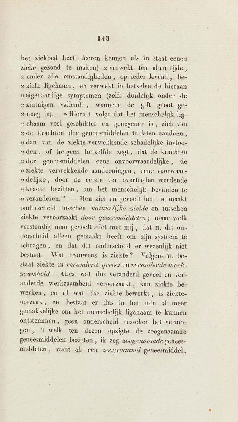 het ziekbed heeft leeren kennen als in staat eenen zieke gezond te maken) » verwekt ten allen tijde, »onder alle omstandigheden, op ieder levend , be- »zield liechaam, en verwekt in hetzelve de hieraan »eigenaardige symptomen (zelfs duidelijk onder de „zintuigen vallende, wanneer de gift groot ge- »noeg is). _» Hieruit volgt dat het menschelijk lig- »chaam veel geschikter en genegener is, zich van »de krachten der geneesmiddelen te laten aandoen, »dan van de ziekte-verwekkende schadelijke invloe- »den, of hetgeen hetzelfde zegt, dat de krachten »der geneesmiddelen eene onvoorwaardelijke, de »ziekte verwekkende aandoeningen , eene voorwaar- »delijke, door de eerste ver overtroffen wordende » kracht bezitten, om het menschelijk bevinden te » veranderen.” — Men ziet en gevoelt het: m. maakt onderscheid tusschen natuurlijke ziekte en tusschen ziekte veroorzaakt door geneesmiddelen; maar welk verstandig man gevoelt niet met mij, dat #. dit on- derscheid alleen gemaakt heeft om zijn systeem te schragen, en dat dit onderscheid er wezenlijk niet bestaat. Wat trouwens is ziekte? Volgens n. be- staat ziekte in veranderd gevoel en veranderde werk- zaamheid. Alles wat dus veranderd gevoel en ver- anderde werkzaamheid veroorzaakt, kan ziekte be- werken, en al wat dus ziekte bewerkt, is ziekte- oorzaak, en bestaat er dus in het min of meer gemakkelijke om het menschelijk ligchaam te kunnen ontstemmen , geen onderscheid tusschen het vermo- gen, ’t welk ten dezen opzigte de zoogenaamde geneesmiddelen bezitten , ik zeg zoogenaamde genees- middelen, want als een zoogenaamd. geneesmiddel,