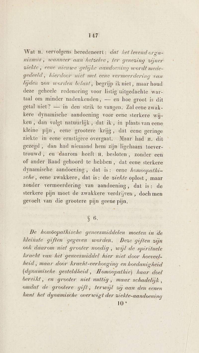 Wat u. vervolgens beredeneert: daf het levend orga- nsmus , wanneer aan hetzelve, ter genezing zijner ziekte , eene nieuwe geliyke aandoening wordt mede- gedeeld , hierdoor niet met eene vermeerdering van lijden zou worden belast, begrijp ik niet, maar houd deze geheele redenering voor listig uitgedachte war- taal om minder nadenkenden, — en hoe groot is dit getal niet? — in den strik te vangen. Zal eene zwak- kere dynamische aandoening voor eene sterkere wij- ken, dan volgt natuurlijk , dat ik, in plaats van eene kleine pijn, eene grootere krijg, dat eene geringe ziekte in eene ernstigere overgaat. Maar had #. dit gezegd , dan had niemand hem zijn ligchaam toever- trouwd , en daarom heeft m. besloten, zonder een of ander Raad gehoord te hebben , dat eene sterkere dynamische aandoening, dat is: eene homoopathi- sche, eene zwakkere, dat is: de ztekte oplost , maar zonder vermeerdering van aandoening, dat is: de sterkere pijn moet de zwakkere verdrijven , doch men gevoelt van die grootere pijn geene pijn. … S 6. De homöopathische geneesnuddelen moeten in de hleinste giften gegeven worden. Deze giften zijn ook daarom niet grooter noodig , wijl de spirituele kracht van het geneesmiddel hier ntet door hoeveel- heid, maar door kracht-verhooging en hoedanigheid (dynamische gesteldheid, Homöopathie) haar doel bereikt, en grooter niet nuttig , maar schadelijk, omdat de grootere gift, terwijl zij aan den eenen hant het dynamische overwigt der ziekte-aandoening 10 *