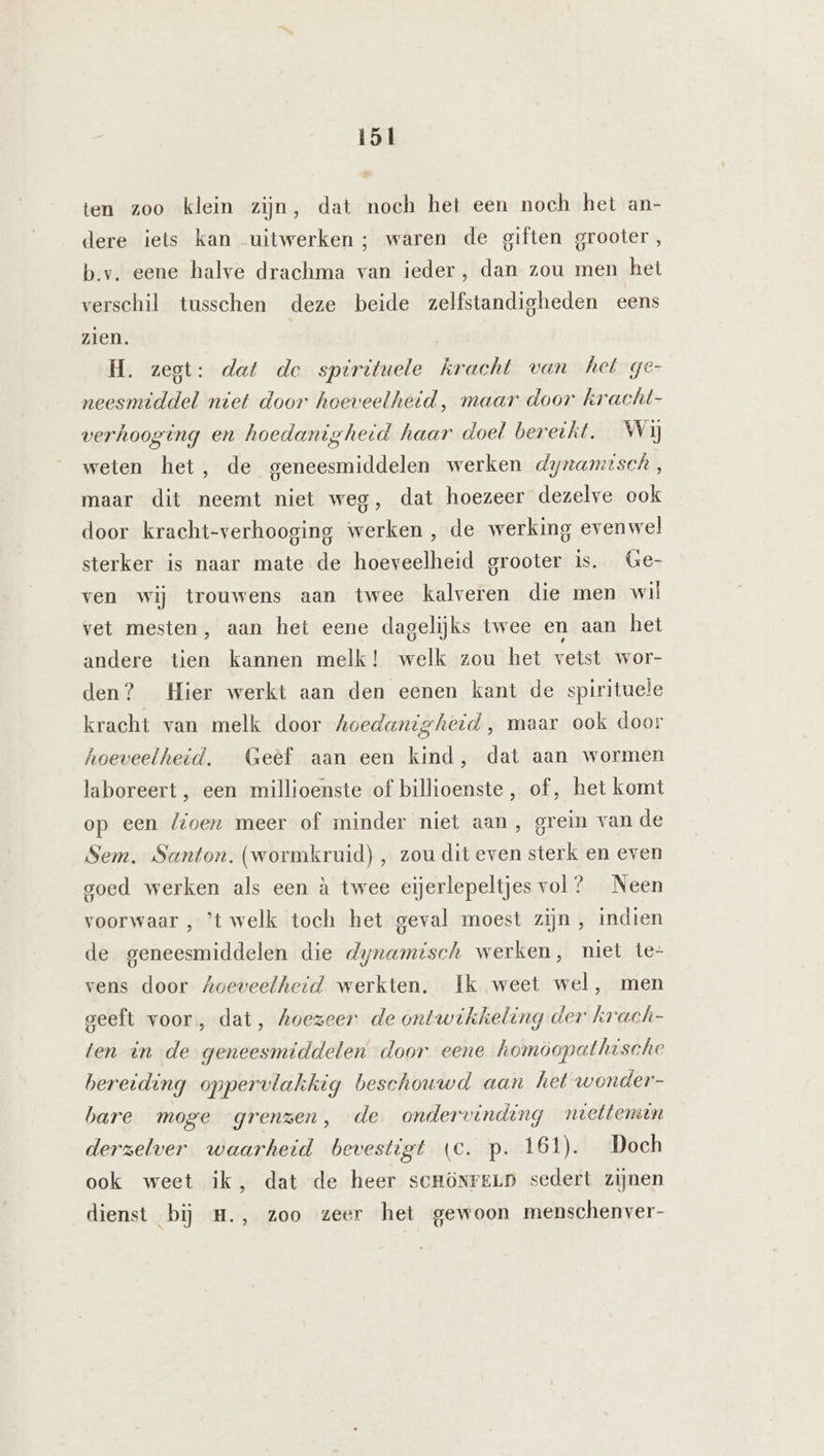 ten zoo klein zijn, dat noch het een noch het an- dere iets kan uitwerken; waren de giften grooter, b.v. eene halve drachma van ieder, dan zou men het verschil tusschen deze beide zelfstandigheden eens zien. H. zegt: dat de sperituele kracht van het ge- neesmiddel niet door hoeveelheid, maar door kracht- verhooging en hoedanigheid haar doel bereikt. Wij weten het, de geneesmiddelen werken dyzamisch, maar dit neemt niet weg, dat hoezeer dezelve ook door kracht-verhooging werken, de werking evenwel sterker is naar mate de hoeveelheid grooter is. Ge- ven wij trouwens aan twee kalveren die men wil vet mesten, aan het eene dagelijks twee en aan het andere tien kannen melk! welk zou het vetst wor- den? Hier werkt aan den eenen kant de spirituele kracht van melk door hoedanigheid, maar ook door hoeveelheid. Geef aan een kind, dat aan wormen laboreert, een millioenste of billioenste, of, het komt op een loen meer of minder niet aan, grein van de Sem. Santon. (wormkruid), zou dit even sterk en even goed werken als een à twee eijerlepeltjes vol ? Neen voorwaar , ’t welk toch het geval moest zijn, indien de geneesmiddelen die dynamisch werken, niet te- vens door Aoeveelheid werkten. Ik weet wel, men geeft voor, dat, hoezeer de ontwikkeling der krach- ten in de geneesmiddelen door eene homoopathische bereiding oppervlakkig beschouwd aan het wonder- bare moge grenzen, de ondervinding ntetteman derzelver waarheid bevestigt (Cc. p. 161). Doch ook weet ik, dat de heer serönreLp sedert zijnen dienst bij H., zoo zeer het gewoon menschenver-