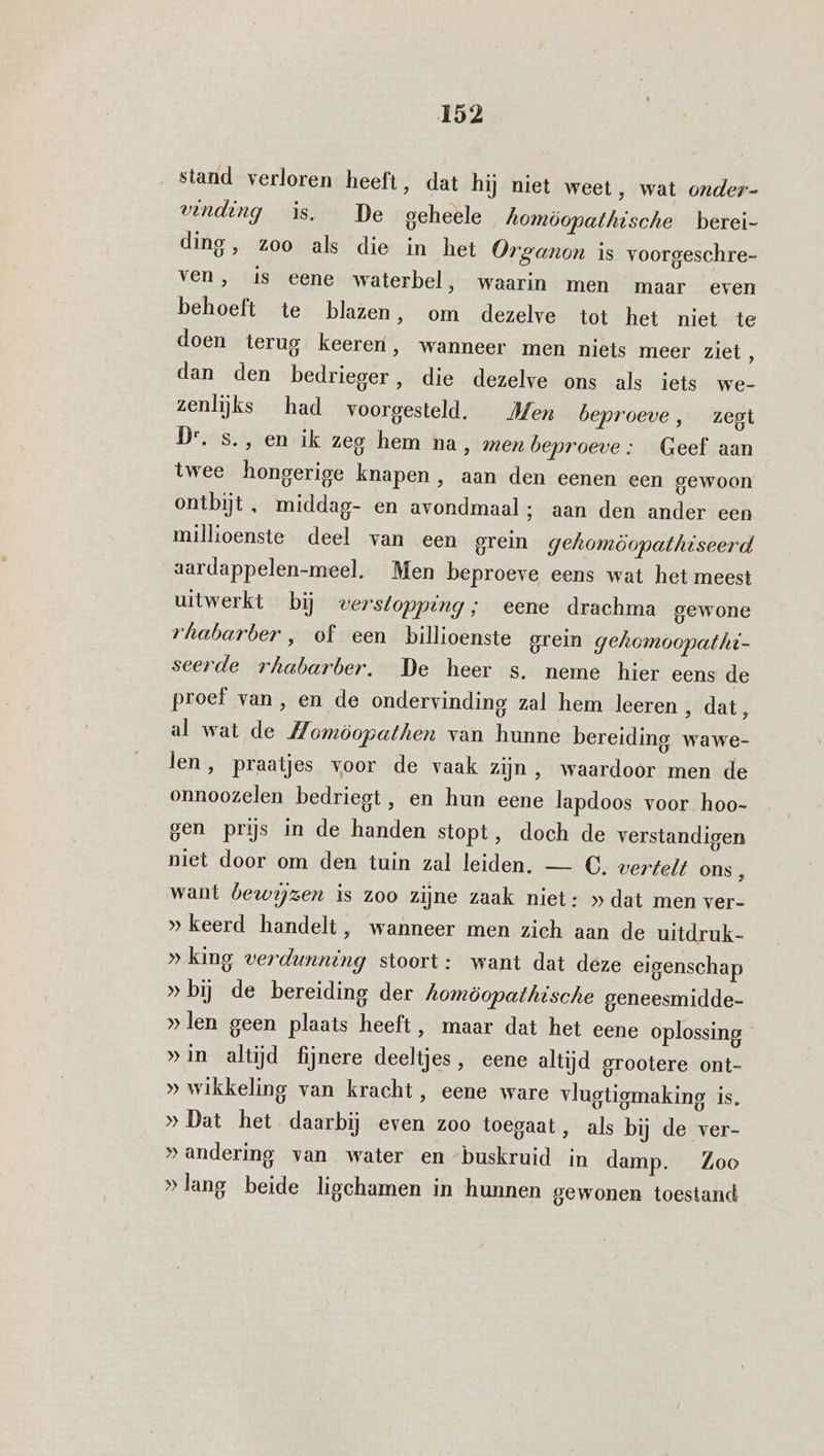 stand verloren heeft, dat hij niet weet, wat onder- vinding is. De geheele homöopathische _berei- ding, zoo als die in het Organon is voorgeschre- ven „is eene waterbel ‚waarin men ‘maar even behoeft te blazen, om dezelve tot het niet te doen terug keeren, wanneer men niets meer ziet 5 dan den bedrieger, die dezelve ons als iets we- zenlijks had voorgesteld. Men beproeve , _zegi Dr. s., en ik zeg hem na, men beproeve : Geef aan twee hongerige knapen, aan den eenen een gewoon ontbijt , middag- en avondmaal ; aan den ander een millioenste deel van een grein gehomöopathiseerd aardappelen-meel. Men beproeve eens wat het meest uitwerkt bij verstopping; eene drachma gewone rhabarber , of een billioenste grein gehomoopatht- seerde rhabarber, De heer s. neme hier eens de proef van, en de ondervinding zal hem leeren , dat, al wat de Homöopathen van hunne bereiding wawe- len, praatjes voor de vaak zijn , waardoor men de onnoozelen bedriegt, en hun eene lapdoos voor hoo- gen prijs in de handen stopt, doch de verstandigen niet door om den tuin zal leiden. — €. vertelt ons , want bewijzen is zoo zijne zaak niet: » dat men ver- » keerd handelt, wanneer men zich aan de uitdruk- » king verdunning stoort: want dat deze eigenschap » bij de bereiding der homöopathische geneesmidde- »len geen plaats heeft, maar dat het eene oplossing »in altijd fijnere deeltjes, eene altijd grootere ont- » wikkeling van kracht, eene ware vlugtigmaking is. » Dat het daarbij even zoo toegaat, als bij de ver- »andering van water en “buskruid in damp. Zoo »lang beide ligchamen in hunnen gewonen toestand