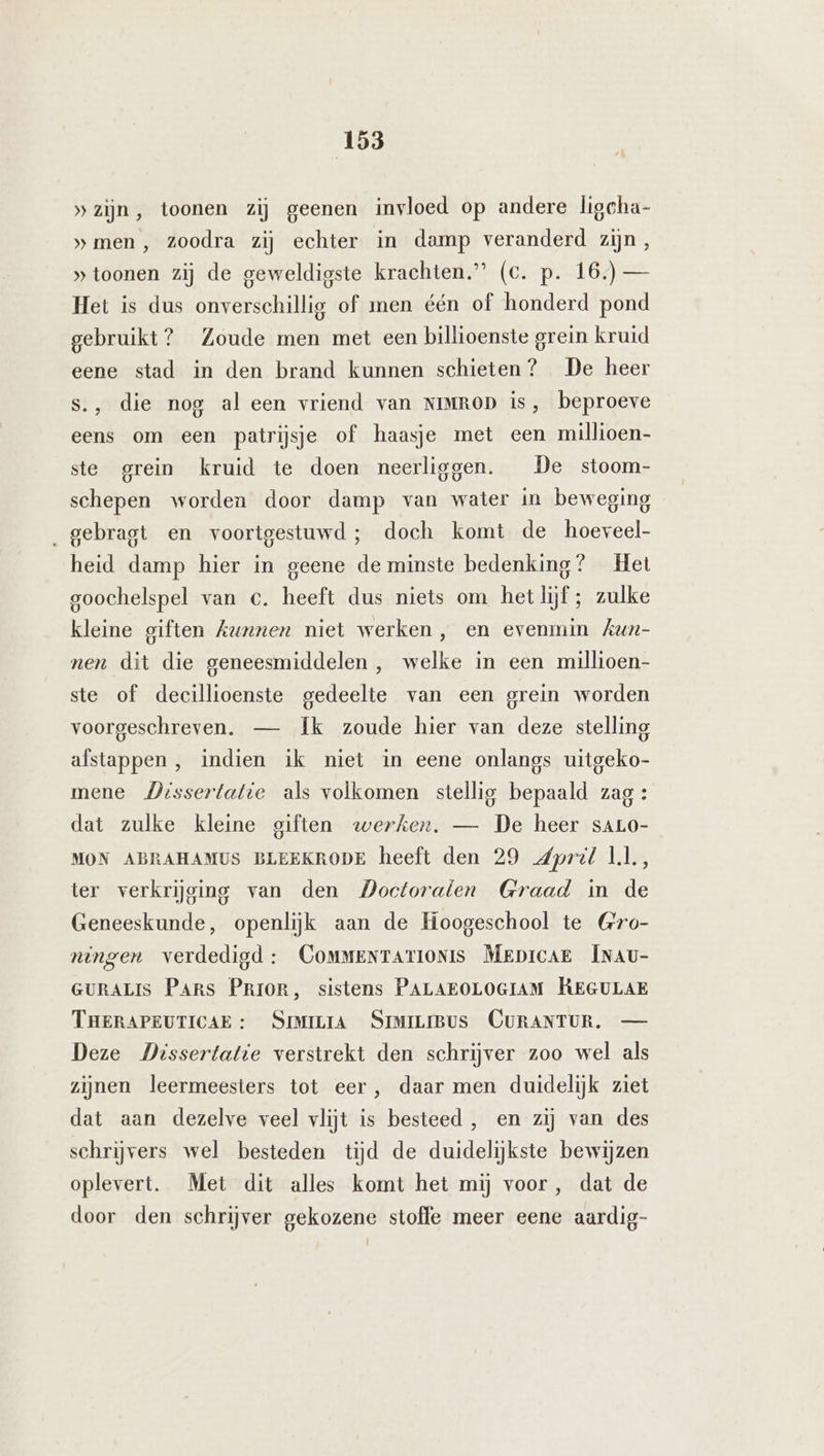 »zijn, toonen zij geenen invloed op andere ligeha- »men , zoodra zij echter in damp veranderd zijn , » toonen zij de geweldigste krachten” (c. p. 16.) — Het is dus onverschillig of men één of honderd pond gebruikt? Zoude men met een billioenste grein kruid eene stad in den brand kunnen schieten? De heer s., die nog al een vriend van NIMROD is, beproeve eens om een patrijsje of haasje met een millioen- ste grein kruid te doen neerliggen. De stoom- schepen worden door damp van water in beweging ‚gebragt en voortgestuwd; doch komt de hoeveel- heid damp hier in geene de minste bedenking? Het goochelspel van c. heeft dus niets om hetlijf ; zulke kleine giften kunnen niet werken, en evenmin Aun- nen dit die geneesmiddelen, welke in een millioen- ste of decillioenste gedeelte van een grein worden voorgeschreven. — Ík zoude hier van deze stelling afstappen, indien ik niet in eene onlangs uitgeko- mene Missertatie als volkomen stellig bepaald zag : dat zulke kleine giften werken. — De heer sALO- MON ABRAHAMUS BLEEKRODE heeft den 29 dpril Ll, ter verkrijging van den Doctoraten Graad in de Geneeskunde, openlijk aan de Hoogeschool te Gro- ningen verdedigd: CommeNtarionis MeprcaE INAU- GURALIS Pars PRIOR, sistens PALAEOLOGIAM KEGULAE THERAPEUTICAE : SIMILIA SIMILIBUS CURANTUR, — Deze Dissertatie verstrekt den schrijver zoo wel als zijnen leermeesters tot eer, daar men duidelijk ziet dat aan dezelve veel vlijt is besteed, en zij van des schrijvers wel besteden tijd de duidelijkste bewijzen oplevert. Met dit alles komt het mij voor, dat de door den schrijver gekozene stoffe meer eene aardig-