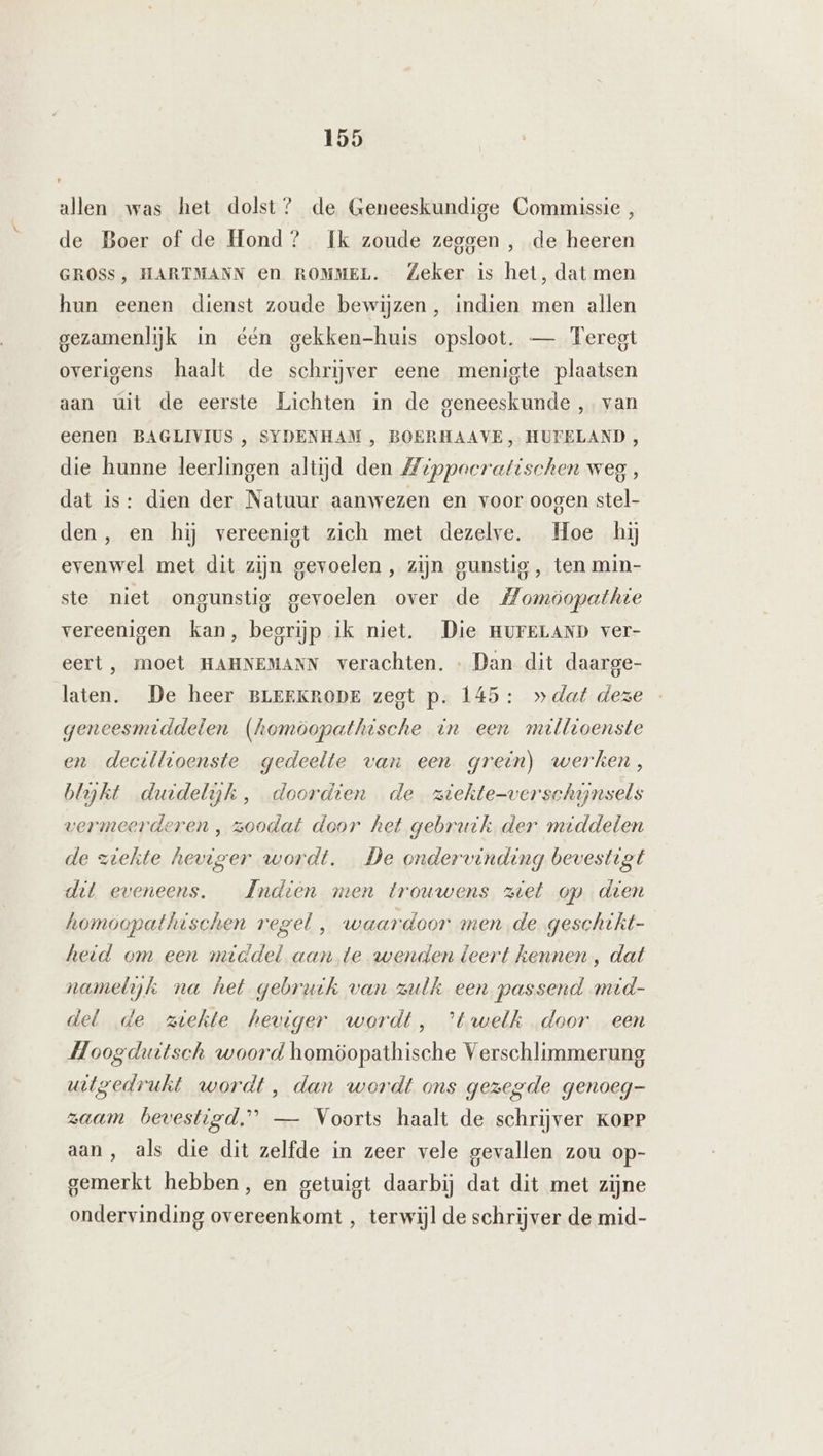 allen was het dolst? de Geneeskundige Commissie , de Boer of de Hond? Ik zoude zeggen, de heeren GROSS, HARTMANN en ROMMEL. Zeker is het, dat men hun eenen dienst zoude bewijzen, indien men allen gezamenlijk in één gekken-huis opsloot. — Feregt overigens haalt de schrijver eene menigte plaatsen aan úit de eerste Lichten in de geneeskunde , van eenen BAGLIVIUS , SYDENHAM , BOERHAAVE, HUFELAND , die hunne leerlingen altijd den Zippocratischen weg , dat is: dien der Natuur aanwezen en voor oogen stel- den, en hij vereeniet zich met dezelve. Hoe hij evenwel met dit zijn gevoelen , zijn gunstig, ten min- ste niet ongunstig gevoelen over de Momöopathte vereenigen kan, begrijp ik niet. Die HUFELAND ver- eert, moet HAHNEMANN verachten. Dan dit daarge- laten. De heer BLEEKRODE zegt p. 145: »dat deze geneesmiddelen (homöopathische in een mrlltoenste en decillioenste gedeelte van een grein) werken, blyht duidelijk, doordien de ziekte-verschynsels vermeerderen , zoodat door het gebruik der middelen de ziekte heviger wordt. De ondervendeng bevestigt dit eveneens. AIndièn men trouwens ziet op den homoopathischen regel , waardoor men de geschtht- heid om een middel aan te wenden leert kennen , dat namelijk na het gebruk van zulk een passend mid- del de ziekte heviger wordt, ’twelk „door een Hoogduttsch woord homöopathische Verschlimmerung wigedrukt wordt, dan wordt ons gezegde genoeg- zaam bevestigd.” — Voorts haalt de schrijver KoPr aan, als die dit zelfde in zeer vele gevallen zou op- gemerkt hebben, en getuigt daarbij dat dit met zijne ondervinding overeenkomt , terwijl de schrijver de mid-