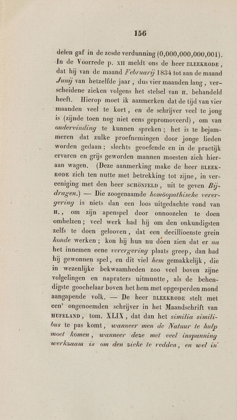 delen gaf in de zesde verdunning (0,000,000,000,001). In de Voorrede p. xir meldt ons de heer BLEEKRODE , dat hij van de maand Februari 1834 tot aan de maand Junij van hetzelfde Jaar , dus vier maanden lang , ver- scheidene zieken volgens het stelsel van mr. behandeld heeft. Hierop moet ik aanmerken dat de tijd van vier maanden veel te kort, en de schrijver veel te jong is (zijnde toen nog niet eens gepromoveerd), om van ondervinding te kunnen spreken; het is te bejam- meren dat zulke proefnemingen door jonge lieden worden gedaan; slechts geoefende en in de practijk ervaren en grijs geworden mannen moesten zich hier- aan wagen. (Deze aanmerking make de heer BLEEK- RODE zich ten nutte met betrekking tot zijne, in ver- eeniging met den heer sCHÖNFELD, uit te geven Lij- dragen.) — Die zoogenaamde hee verer- gering is niets dan een loos uitgedachte vond van H., om zijn apenspel door onnoozelen te doen omhelzen ; veel werk had hij om den onkundigsten zelfs te doen gelooven, dat een deecillioenste orein konde werken ; kon hij hun nu doen zien dat er na het innemen eene verergering plaats greep, dan had hij gewonnen spel, en dit viel Aem gemakkelijk, die in wezenlijke bekwaamheden zoo. veel boven zijne volgelingen en napraters uitmuntte, als de behen- digste goochelaar boven het hem met opgesperden mond aangapende volk. — De heer BLEEKRODE stelt met een’ ongenoemden schrijver in het Maandschrift van HUFELAND, tom. ALIX, dat dan het similia simili- bus te pas komt, wanneer men de Natuur te halp _moet komen, wanneer deze met veel tnspanning werkzaam is om den zieke te redden ‚ en wel in