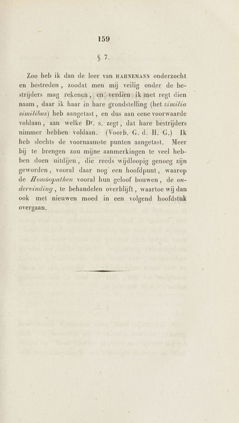 87. Zoo heb ik dan de leer van HAHNEMANN onderzocht en bestreden , zoodat men mij veilig onder de be- strijders mag rekenen, en/-verdien ik amet rest dien naam , daar ik haar in hare grondstelling (het s2m/za similibus) heb aangetast, en dus aan eene voorwaarde voldaan, aan welke Dr. s. zegt, dat hare bestrijders nimmer hebben voldaan. (Voorb. G.d. H. G.) Ik heb slechts de voornaamste punten aangetast. Meer bij te brengen zou mijne aanmerkingen te veel heb- ben doen uitdijen, die reeds wijdloopig genoeg zijn geworden, vooral daar nog een hoofdpunt, waarop de Momöopathen vooral hun geloof bouwen, de on- dervinding , te behandelen overblijft, waartoe wij dan ook met nieuwen moed in een volgend hoofdstuk overgaan.