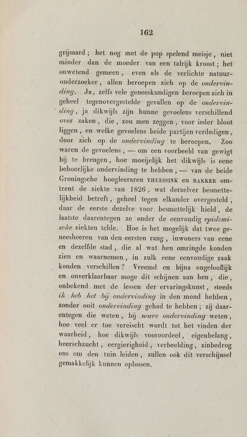 grijsaard; het nog met de pop spelend meisje, niet minder dan de moeder van een talrijk kroost ; het onwetend gemeen, even als de verlichte natuur- onderzoeker , allen beroepen zich op de ondervin- ding. Ja, zelfs vele geneeskundigen beroepen zich in geheel tegenovergestelde gevallen. op de ondervin- ding, ja dikwijls zijn hunne gevoelens verschillend over zaken, die, zou men zeggen , voor ieder bloot liegen , en EEn delen beide partijen verdedigen, door ‘ zich op de ondervinding te beroepen. Zoo waren de gevoelens ; — om een voorbeeld van gewigt bij te brengen, hoe moeijelijk het dikwijls is eene behoorlijke ondervinding te hebben , — van de beide Groningsche hoogleeraren THUESSINK en BAKKER om- trent de ziekte van 1826, wat derzelver besmette- lijkheid betreft, geheel tegen elkander overgesteld , daar de eerste dezelve voor besmettelijk hield, de laatste daarentegen ze onder de eenvoudig eptdemi- sche ziekten telde. Hoe is het mogelijk dat twee ge- neesheeren van den eersten rang ‚ inwoners van eene en dezelfde stad, die al wat hen’ omringde konden zien en waarnemen, in zulk eene eenvoudige zaak konden verschillen? Vreemd en bijna ongelooflijk en onverklaarbaar moge dit schijnen aan hen, die 5 onbekend met de lessen der ervaringskunst , steeds dh heb het bij ondervinding in den mond hebben, zonder ooit ondervinding gehad te hebben; zij daar- entegen die weten, bij ware ondervinding weten, hoe veel er toe vereischt wordt tot het vinden der waarheid, hoe dikwijls vooroordeel, eigenbelang, heerschzucht , eergierigheid , verbeelding, zinbedrog ons om den tuin leiden, zullen ook dit verschijnsel gemakkelijk kunnen oplossen.