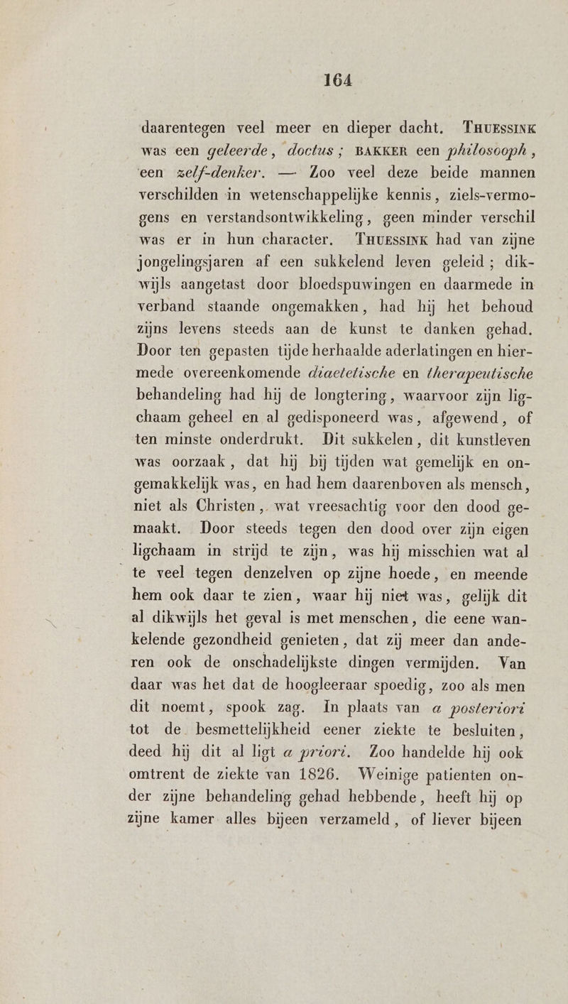 daarentegen veel meer en dieper dacht. THurssinK was een geleerde, doctus ; BAKKER een philosooph, een zelf-denker. — Zoo veel deze beide mannen verschilden in wetenschappelijke kennis, ziels-vermo- gens en verstandsontwikkeling, geen minder verschil was er in hun character. Trurssink had van zijne jongelingsjaren af een sukkelend leven geleid; dik- wijls aangetast door bloedspuwingen en daarmede in verband staande ongemakken, had hij het behoud zijns levens steeds aan de kunst te danken gehad. Door ten gepasten tijde herhaalde aderlatingen en hier- mede overeenkomende diactetische en therapeutische behandeling had hij de longtering , waarvoor zijn lig- chaam geheel en al gedisponeerd was, afgewend, of ten minste onderdrukt. Dit sukkelen, dit kunstleven was oorzaak, dat hij bij tijden wat gemelijk en on- gemakkelijk was, en had hem daarenboven als mensch, niet als Christen, wat vreesachtig voor den dood ge- maakt. Door steeds tegen den dood over zijn eigen ligehaam in strijd te zijn, was hij misschien wat al te veel tegen denzelven op zijne hoede, en meende hem ook daar te zien, waar hij niet was, gelijk dit al dikwijls het geval is met menschen, die eene wan- kelende gezondheid genieten, dat zij meer dan ande- ren ook de onschadelijkste dingen vermijden. Van daar was het dat de hoogleeraar spoedig, zoo als men dit noemt, spook zag. In plaats van a posteriori tot de besmettelijkheid eener ziekte te besluiten, deed hij dit al ligt « preoré. Zoo handelde hij ook omtrent de ziekte van 1826. Weinige patienten on- der zijne behandeling gehad hebbende, heeft hij op zijne kamer alles bijeen verzameld, of liever bijeen