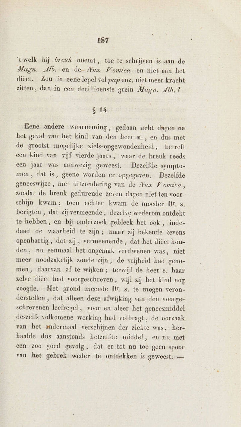 ‘twelk hij breuk noemt, toe te schrijven is aan de Magn. Alb. en de Nux Womica en niet aan het diëet. Zou in eene lepel vol pap enz. niet meer kracht zitten, dan in een decillioenste grein Magn. Alb? S 14. Eene andere waarneming, gedaan acht dagen na het geval van het kind van den heer m., en dus met de grootst mogelijke ziels-opgewondenheid, betreft een kind van vijf vierde jaars, waar de breuk reeds een jaar was aanwezig geweest. Dezelfde sympto- men , dat is, geene worden er opgegeven. Dezelfde geneeswijze, met uitzondering van de Nur Womica, zoodat de breuk gedurende zeven dagen niet ten voor- schijn kwam; toen echter kwam de moeder Dr. s. berigten , dat zij vermeende , dezelve wederom ontdekt te hebben, en bij onderzoek gebleek het ook , inde- daad de waarheid te zijn ; maar zij bekende tevens openhartig , dat-zij , vermeenende , dat het diëet hou- den, nu eenmaal het ongemak verdwenen was, niet meer noodzakelijk zoude zijn, de vrijheid had geno- men, daarvan af te wijken ; terwijl de heer s. haar zelve diëet had voorgeschreven, wijl zij het kind nog zoogde. Met grond meende Dr. s. te mogen veron- derstellen , dat alleen deze afwijking van den voorge- schrevenen leefregel, voor en aleer het geneesmiddel deszelfs volkomene werking had volbragt , de oorzaak van het andermaal verschijnen der ziekte was, her- haalde dus aanstonds hetzelfde middel, en nu met een zoo goed gevolg, dat er tot nu toe geen spoor van het gebrek weder te ontdekken is geweest. —