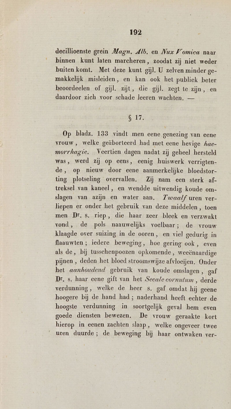 decillioenste grein Magn. Alb. en Nux Womica naar binnen kunt laten marcheren, zoodat zij niet weder buiten komt. Met deze kunt gijl. U zelven minder ge- makkelijk misleiden, en kan ook het publiek beter beoordeelen of gil. zijt, die gil, zegt te zijn, en daardoor zich voor schade leeren wachten. — S 17, Op bladz. 133 vindt men eene genezing van eene vrouw, welke geëborteerd had met eene hevige hae- morrhagie, Veertien dagen nadat zij geheel hersteld was, werd zij op eens, eenig huiswerk verrigten- de, op nieuw door eene aanmerkelijke bloedstor- ting plotseling overvallen. Zij nam een sterk af- treksel van kaneel, en wendde uitwendig koude om- slagen van azijn en water aan. Z'waalf uren ver- liepen er onder het gebruik van deze middelen, toen men Dr. s. riep, die haar zeer bleek en verzwakt vond, de pols naauwelijks voelbaar; de vrouw klaagde over suizing in de ooren, en viel gedurig in flaauwten ; iedere beweging, hoe gering ook, even als de, bij tusschenpoozen opkomende, weeënaardige pijnen , deden het bloed stroomswijze afvloeijen. Onder het aanhoudend gebruik van koude omslagen , gaf Dr. s. haar eene gift van het Secale cornutum , derde verdunning, welke de heer s. gaf omdat hij geene hoogere bij de hand had; naderhand heeft echter de hoogste verdunning in soortgelijk geval hem even goede diensten bewezen. De vrouw geraakte kort hierop in eenen zachten slaap, welke ongeveer twee uren duurde; de beweging bij haar ontwaken ver-