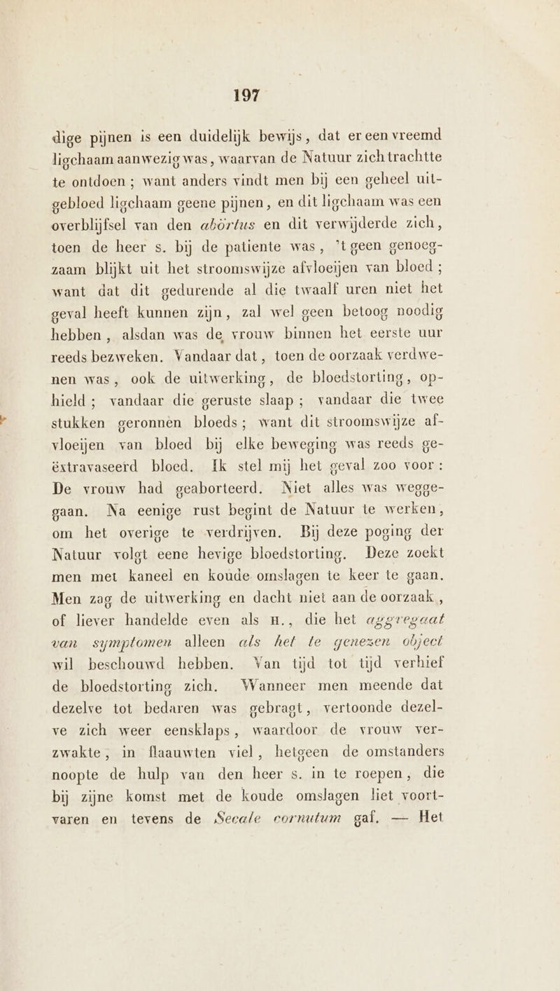 dige pijnen is een duidelijk bewijs, dat er een vreemd ligchaam aanwezig was, waarvan de Natuur zich trachtte te ontdoen ; want anders vindt men bij een geheel uit gebloed ligchaam geene pijnen, en dit ligchaam was een overblijfsel van den abörtus en dit verwijderde zich, toen de heer s. bij de patiente was, ’tgeen genoeg- zaam blijkt uit het stroomswijze afvloeijen van bloed ; want dat dit gedurende al die twaalf uren niet het geval heeft kunnen zijn, zal wel geen betoog noodig hebben , alsdan was de vrouw binnen het eerste uur reeds bezweken. Vandaar dat, toen de oorzaak verdwe- nen was, ook de uitwerking, de bloedstorting, op- hield ; vandaar die geruste slaap ; vandaar die twee stukken geronnen bloeds; want dit stroomswijze af- vloeijen van bloed bij elke beweging was reeds ge- Extravaseerd bloed. Ik stel mij het geval zoo voor : De vrouw had geaborteerd. Niet alles was wegge- gaan. Na eenige rust begint de Natuur te werken, om het overige te verdrijven. Bij deze poging der Natuur volgt eene hevige bloedstorting. Deze zoekt men met kaneel en koude omslagen te keer te gaan. Men zag de uitwerking en dacht niet aan de oorzaak , of liever handelde even als m., die het aggregaat van symptomen alleen als hel te genezen object wil beschouwd hebben. Van tijd tot tijd verhief de bloedstorting zich. Wanneer men meende dat dezelve tot bedaren was gebragt, vertoonde dezel- ve zich weer eensklaps, waardoor de vrouw ver- zwakte, in flaauwten viel, hetgeen de omstanders noopte de hulp van den heer s. in te roepen, die bij zijne komst met de koude omslagen liet voort- varen en tevens de Secale cornutum gaf, — Het