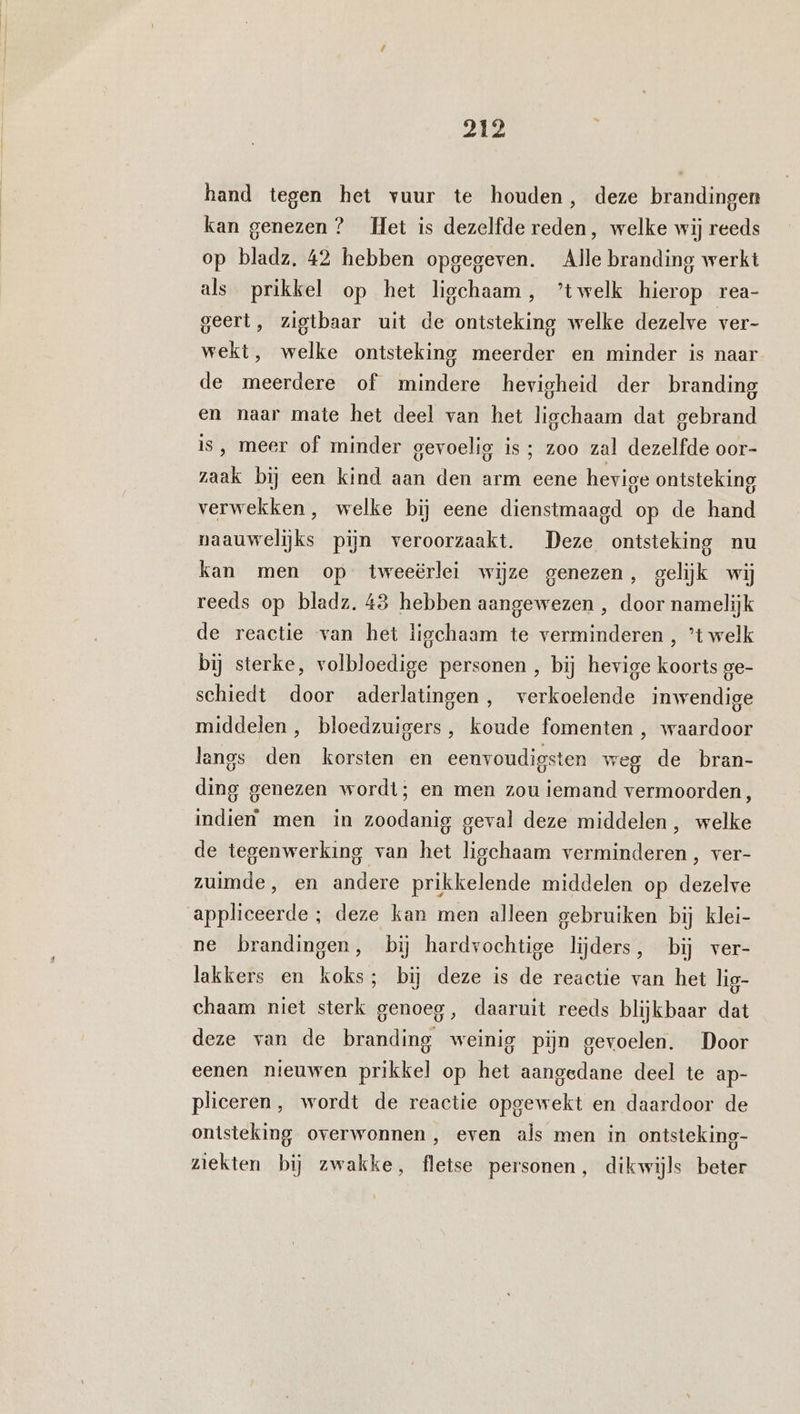 hand tegen het vuur te houden, deze brandingen kan genezen ? Het is dezelfde reden, welke wij reeds op bladz, 42 hebben opgegeven. Alle branding werkt als prikkel op het ligchaam, ’twelk hierop rea- geert, zigtbaar uit de ontsteking welke dezelve ver- wekt, welke ontsteking meerder en minder is naar de meerdere of mindere hevigheid der branding en naar mate het deel van het ligchaam dat gebrand Is, meer of minder gevoelig is ; zoo zal dezelfde oor- zaak bij een kind aan den arm eene hevige ontsteking verwekken , welke bij eene dienstmaagd op de hand naauwelijks pijn veroorzaakt. Deze ontsteking nu kan men op tweeërlei wijze genezen, gelijk wij reeds op bladz. 43 hebben aangewezen , door namelijk de reactie van het ligchaam te verminderen , ’t welk bij sterke, volbloedige personen , bij hevige koorts ge- schiedt door aderlatingen, verkoelende inwendige middelen, bloedzuigers, koude fomenten , waardoor langs den korsten en eenvoudigsten weg de bran- ding genezen wordt; en men zou iemand vermoorden, indien men in zoodanig geval deze middelen, welke de tegenwerking van het ligchaam verminderen, ver- zuimde, en andere prikkelende middelen op dezelve appliceerde ; deze kan men alleen gebruiken bij klei- ne brandingen, bij hardvochtige lijders, bij ver- lakkers en koks; bij deze is de reactie van het lig- chaam niet sterk genoeg, daaruit reeds blijkbaar dat deze van de branding weinig pijn gevoelen. Door eenen nieuwen prikkel op het aangedane deel te ap- plieeren, wordt de reactie opgewekt en daardoor de ontsteking overwonnen, even als men in ontsteking- ziekten bij zwakke, fletse personen, dikwijls beter